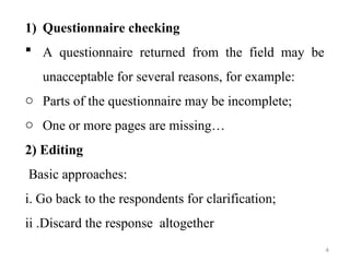 1) Questionnaire checking
 A questionnaire returned from the field may be
unacceptable for several reasons, for example:
o Parts of the questionnaire may be incomplete;
o One or more pages are missing…
2) Editing
Basic approaches:
i. Go back to the respondents for clarification;
ii .Discard the response altogether
4
 
