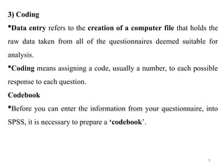 3)
3) Coding
Data entry refers to the creation of a computer file that holds the
raw data taken from all of the questionnaires deemed suitable for
analysis.
Coding means assigning a code, usually a number, to each possible
response to each question.
Codebook
Before you can enter the information from your questionnaire, into
SPSS, it is necessary to prepare a ‘codebook’.
5
 