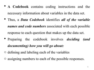  A Codebook contains coding instructions and the
necessary information about variables in the data set.
 Thus, a Data Codebook identifies all of the variable
names and code numbers associated with each possible
response to each question that makes up the data set.
 Preparing the codebook involves deciding (and
documenting) how you will go about:
o deﬁning and labeling each of the variables
o assigning numbers to each of the possible responses.
6
 