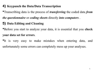 4) Keypunch the Data/Data Transcription
Transcribing data is the process of transferring the coded data from
the questionnaire or coding sheets directly into computers .
5) Data Editing and Cleaning
Before you start to analyze your data, it is essential that you check
your data set for errors.
It is very easy to make mistakes when entering data, and
unfortunately some errors can completely mess up your analyses.
8
 