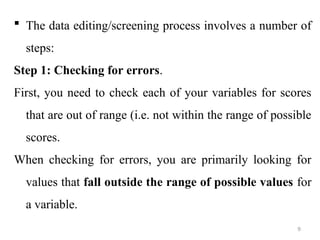  The data editing/screening process involves a number of
steps:
Step 1: Checking for errors.
First, you need to check each of your variables for scores
that are out of range (i.e. not within the range of possible
scores.
When checking for errors, you are primarily looking for
values that fall outside the range of possible values for
a variable.
9
 