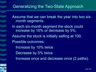 5.2- 21
Cover
image
Generalizing the Two-State Approach
Assume that we can break the year into two six-
month segments.
In each six-month segment the stock could
increase by 10% or decrease by 5%.
Assume the stock is initially selling at 100.
Possible outcomes:
Increase by 10% twice
Decrease by 5% twice
Increase once and decrease once (2 paths).
 