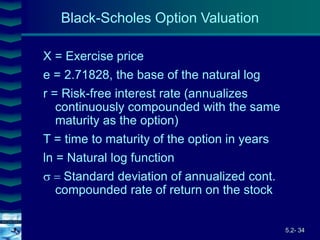 5.2- 34
Cover
image
X = Exercise price
e = 2.71828, the base of the natural log
r = Risk-free interest rate (annualizes
continuously compounded with the same
maturity as the option)
T = time to maturity of the option in years
ln = Natural log function
Standard deviation of annualized cont.
compounded rate of return on the stock
Black-Scholes Option Valuation
 
