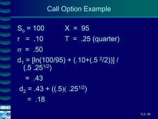 5.2- 36
Cover
image
So = 100 X = 95
r = .10 T = .25 (quarter)
= .50
d1 = [ln(100/95) + (.10+(5 2/2))] /
(5 .251/2)
= .43
d2 = .43 + ((5.251/2)
= .18
Call Option Example
 