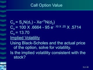 5.2- 40
Cover
image
Co = SoN(d1) - Xe-rTN(d2)
Co = 100 X .6664 - 95 e- .10 X .25 X .5714
Co = 13.70
Implied Volatility
Using Black-Scholes and the actual price
of the option, solve for volatility.
Is the implied volatility consistent with the
stock?
Call Option Value
 