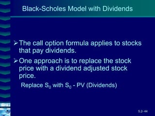 5.2- 44
Cover
image
Black-Scholes Model with Dividends
The call option formula applies to stocks
that pay dividends.
One approach is to replace the stock
price with a dividend adjusted stock
price.
Replace S0 with S0 - PV (Dividends)
 
