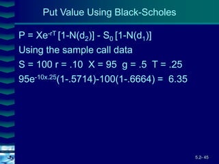 5.2- 45
Cover
image
Put Value Using Black-Scholes
P = Xe-rT [1-N(d2)] - S0 [1-N(d1)]
Using the sample call data
S = 100 r = .10 X = 95 g = .5 T = .25
95e-10x.25(1-.5714)-100(1-.6664) = 6.35
 