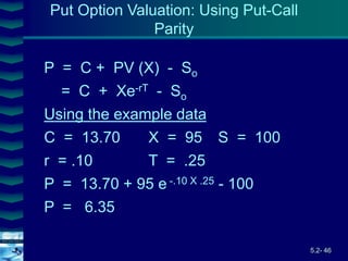 5.2- 46
Cover
image
P = C + PV (X) - So
= C + Xe-rT - So
Using the example data
C = 13.70 X = 95 S = 100
r = .10 T = .25
P = 13.70 + 95 e -.10 X .25 - 100
P = 6.35
Put Option Valuation: Using Put-Call
Parity
 