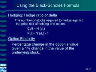 5.2- 47
Cover
image
Hedging: Hedge ratio or delta
The number of stocks required to hedge against
the price risk of holding one option.
Call = N (d1)
Put = N (d1) - 1
Option Elasticity
Percentage change in the option’s value
given a 1% change in the value of the
underlying stock.
Using the Black-Scholes Formula
 