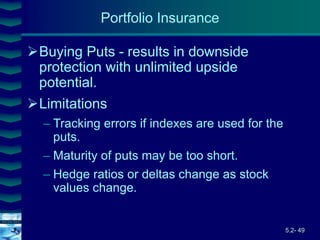 5.2- 49
Cover
image
Buying Puts - results in downside
protection with unlimited upside
potential.
Limitations
– Tracking errors if indexes are used for the
puts.
– Maturity of puts may be too short.
– Hedge ratios or deltas change as stock
values change.
Portfolio Insurance
 