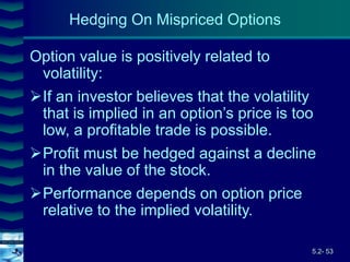 5.2- 53
Cover
image
Hedging On Mispriced Options
Option value is positively related to
volatility:
If an investor believes that the volatility
that is implied in an option’s price is too
low, a profitable trade is possible.
Profit must be hedged against a decline
in the value of the stock.
Performance depends on option price
relative to the implied volatility.
 
