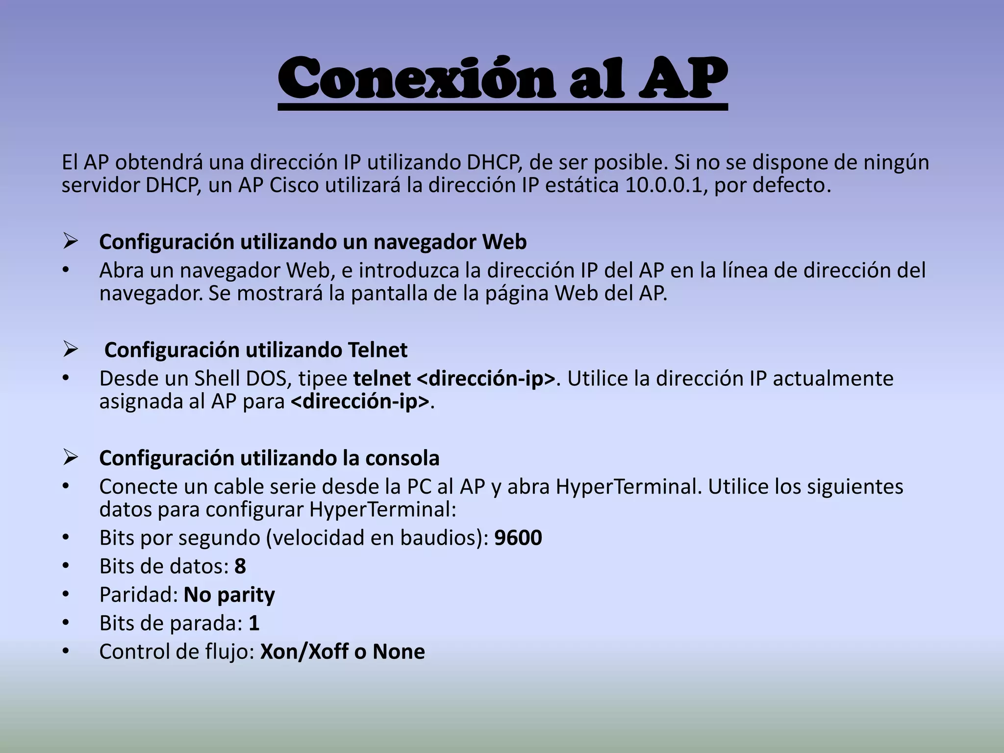 Conexión al AP
El AP obtendrá una dirección IP utilizando DHCP, de ser posible. Si no se dispone de ningún
servidor DHCP, un AP Cisco utilizará la dirección IP estática 10.0.0.1, por defecto.
 Configuración utilizando un navegador Web
• Abra un navegador Web, e introduzca la dirección IP del AP en la línea de dirección del
navegador. Se mostrará la pantalla de la página Web del AP.
 Configuración utilizando Telnet
• Desde un Shell DOS, tipee telnet <dirección-ip>. Utilice la dirección IP actualmente
asignada al AP para <dirección-ip>.
 Configuración utilizando la consola
• Conecte un cable serie desde la PC al AP y abra HyperTerminal. Utilice los siguientes
datos para configurar HyperTerminal:
• Bits por segundo (velocidad en baudios): 9600
• Bits de datos: 8
• Paridad: No parity
• Bits de parada: 1
• Control de flujo: Xon/Xoff o None
 