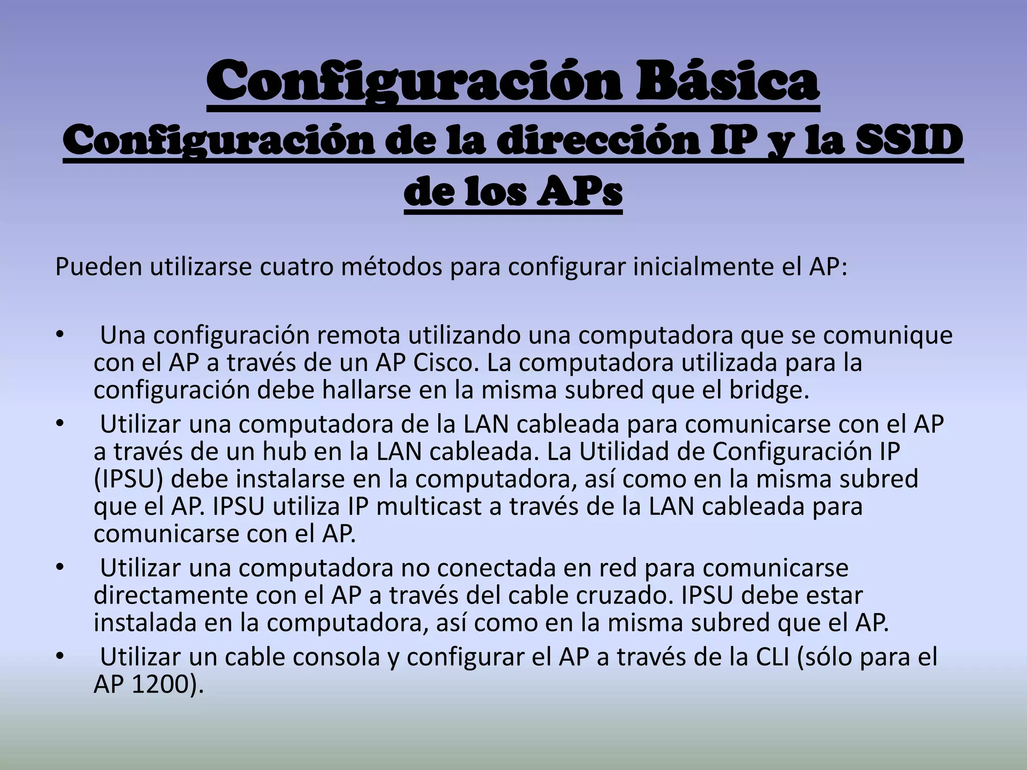 Configuración Básica
Configuración de la dirección IP y la SSID
de los APs
Pueden utilizarse cuatro métodos para configurar inicialmente el AP:
• Una configuración remota utilizando una computadora que se comunique
con el AP a través de un AP Cisco. La computadora utilizada para la
configuración debe hallarse en la misma subred que el bridge.
• Utilizar una computadora de la LAN cableada para comunicarse con el AP
a través de un hub en la LAN cableada. La Utilidad de Configuración IP
(IPSU) debe instalarse en la computadora, así como en la misma subred
que el AP. IPSU utiliza IP multicast a través de la LAN cableada para
comunicarse con el AP.
• Utilizar una computadora no conectada en red para comunicarse
directamente con el AP a través del cable cruzado. IPSU debe estar
instalada en la computadora, así como en la misma subred que el AP.
• Utilizar un cable consola y configurar el AP a través de la CLI (sólo para el
AP 1200).
 