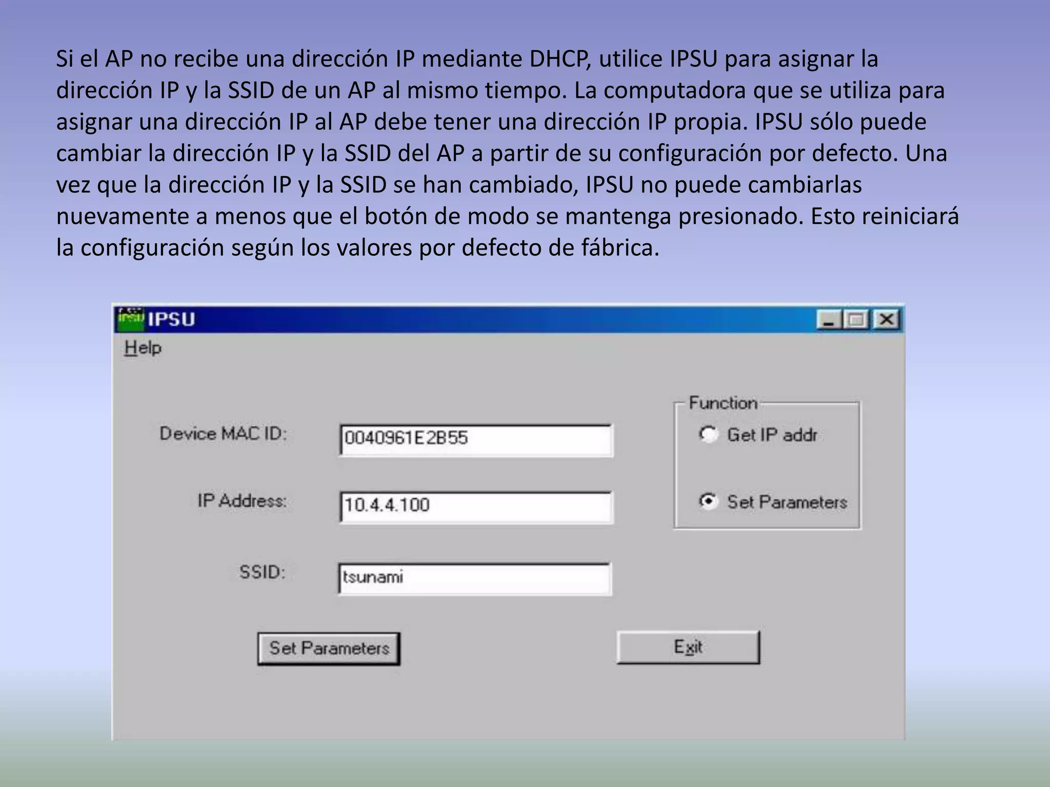 Si el AP no recibe una dirección IP mediante DHCP, utilice IPSU para asignar la
dirección IP y la SSID de un AP al mismo tiempo. La computadora que se utiliza para
asignar una dirección IP al AP debe tener una dirección IP propia. IPSU sólo puede
cambiar la dirección IP y la SSID del AP a partir de su configuración por defecto. Una
vez que la dirección IP y la SSID se han cambiado, IPSU no puede cambiarlas
nuevamente a menos que el botón de modo se mantenga presionado. Esto reiniciará
la configuración según los valores por defecto de fábrica.
 