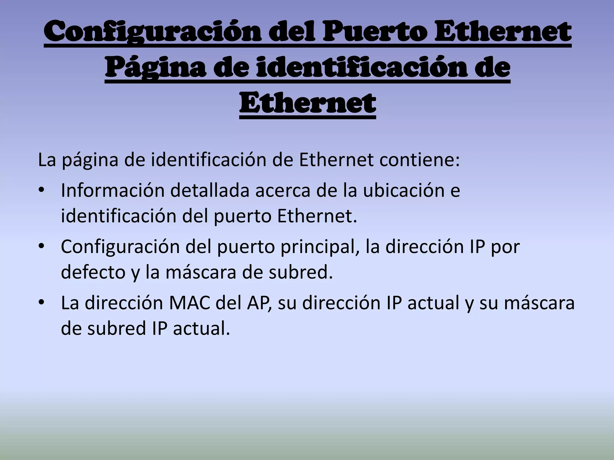 Configuración del Puerto Ethernet
Página de identificación de
Ethernet
La página de identificación de Ethernet contiene:
• Información detallada acerca de la ubicación e
identificación del puerto Ethernet.
• Configuración del puerto principal, la dirección IP por
defecto y la máscara de subred.
• La dirección MAC del AP, su dirección IP actual y su máscara
de subred IP actual.
 