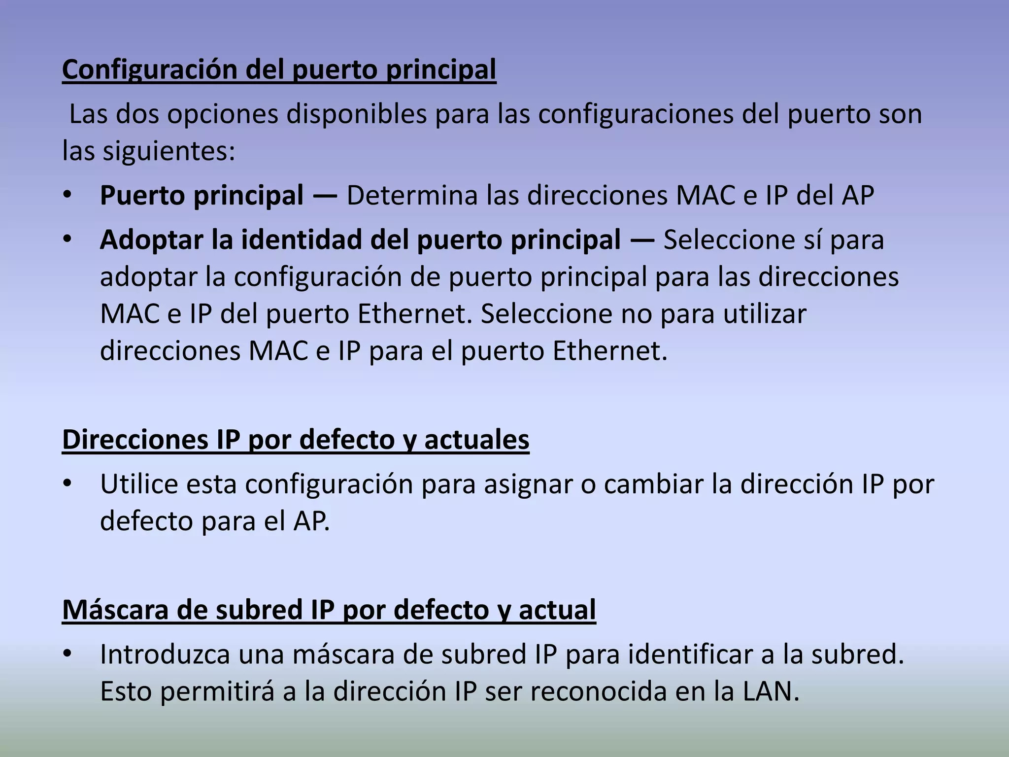Configuración del puerto principal
Las dos opciones disponibles para las configuraciones del puerto son
las siguientes:
• Puerto principal — Determina las direcciones MAC e IP del AP
• Adoptar la identidad del puerto principal — Seleccione sí para
adoptar la configuración de puerto principal para las direcciones
MAC e IP del puerto Ethernet. Seleccione no para utilizar
direcciones MAC e IP para el puerto Ethernet.
Direcciones IP por defecto y actuales
• Utilice esta configuración para asignar o cambiar la dirección IP por
defecto para el AP.
Máscara de subred IP por defecto y actual
• Introduzca una máscara de subred IP para identificar a la subred.
Esto permitirá a la dirección IP ser reconocida en la LAN.
 