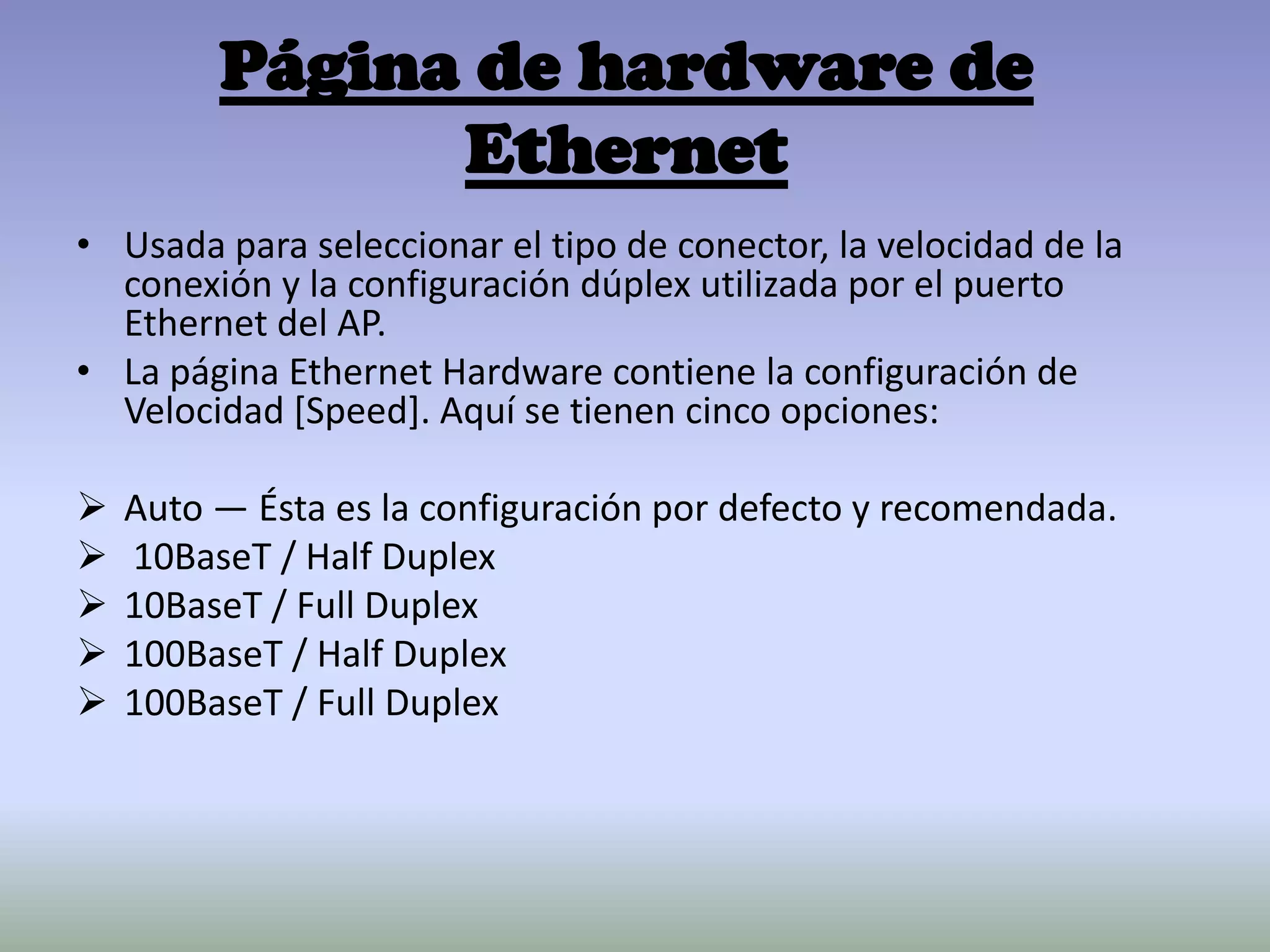 Página de hardware de
Ethernet
• Usada para seleccionar el tipo de conector, la velocidad de la
conexión y la configuración dúplex utilizada por el puerto
Ethernet del AP.
• La página Ethernet Hardware contiene la configuración de
Velocidad [Speed]. Aquí se tienen cinco opciones:
 Auto — Ésta es la configuración por defecto y recomendada.
 10BaseT / Half Duplex
 10BaseT / Full Duplex
 100BaseT / Half Duplex
 100BaseT / Full Duplex
 