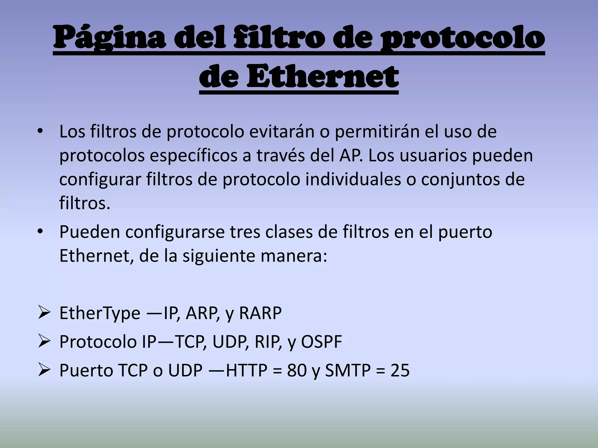 Página del filtro de protocolo
de Ethernet
• Los filtros de protocolo evitarán o permitirán el uso de
protocolos específicos a través del AP. Los usuarios pueden
configurar filtros de protocolo individuales o conjuntos de
filtros.
• Pueden configurarse tres clases de filtros en el puerto
Ethernet, de la siguiente manera:
 EtherType —IP, ARP, y RARP
 Protocolo IP—TCP, UDP, RIP, y OSPF
 Puerto TCP o UDP —HTTP = 80 y SMTP = 25
 