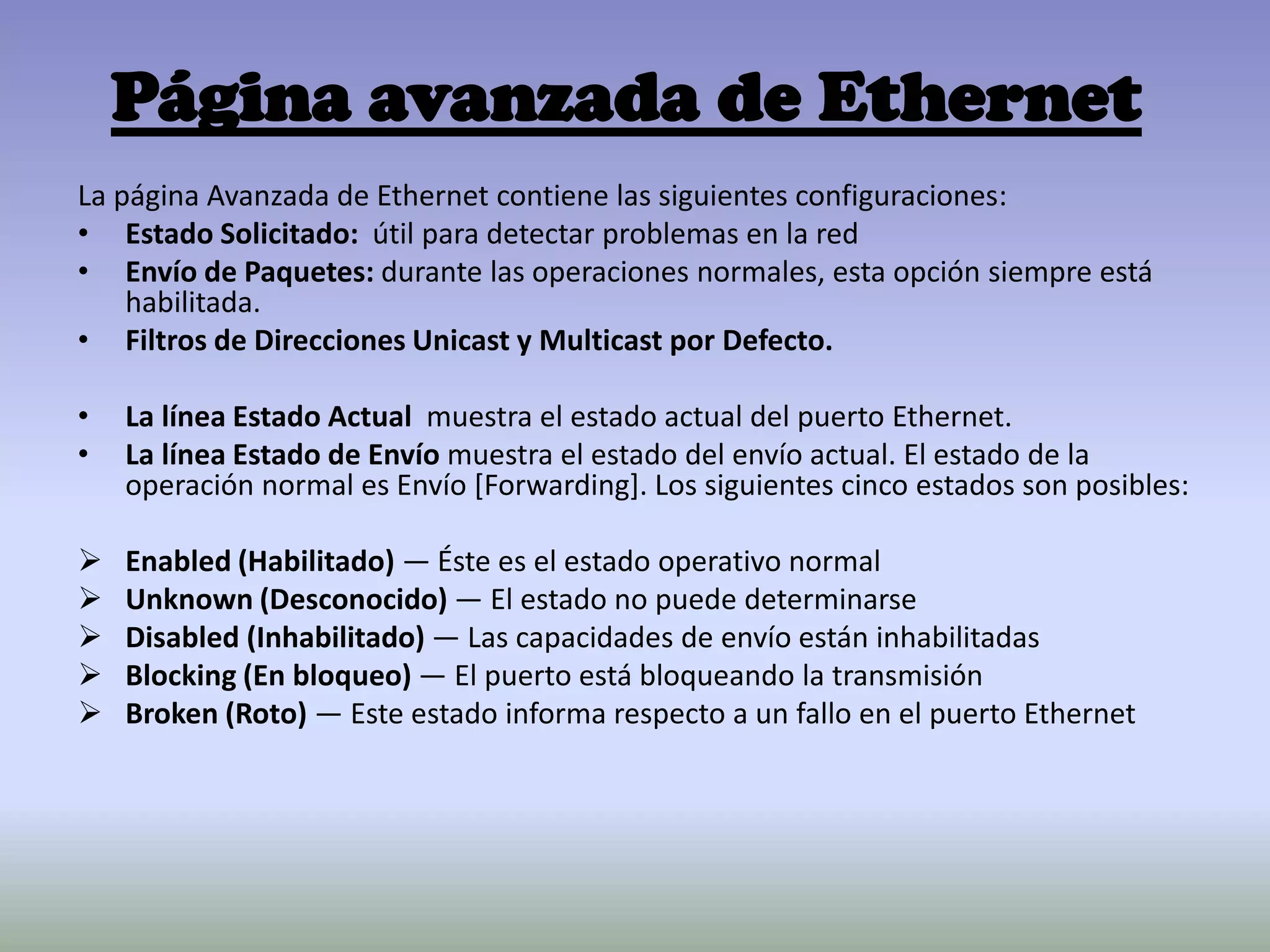 Página avanzada de Ethernet
La página Avanzada de Ethernet contiene las siguientes configuraciones:
• Estado Solicitado: útil para detectar problemas en la red
• Envío de Paquetes: durante las operaciones normales, esta opción siempre está
habilitada.
• Filtros de Direcciones Unicast y Multicast por Defecto.
• La línea Estado Actual muestra el estado actual del puerto Ethernet.
• La línea Estado de Envío muestra el estado del envío actual. El estado de la
operación normal es Envío [Forwarding]. Los siguientes cinco estados son posibles:
 Enabled (Habilitado) — Éste es el estado operativo normal
 Unknown (Desconocido) — El estado no puede determinarse
 Disabled (Inhabilitado) — Las capacidades de envío están inhabilitadas
 Blocking (En bloqueo) — El puerto está bloqueando la transmisión
 Broken (Roto) — Este estado informa respecto a un fallo en el puerto Ethernet
 