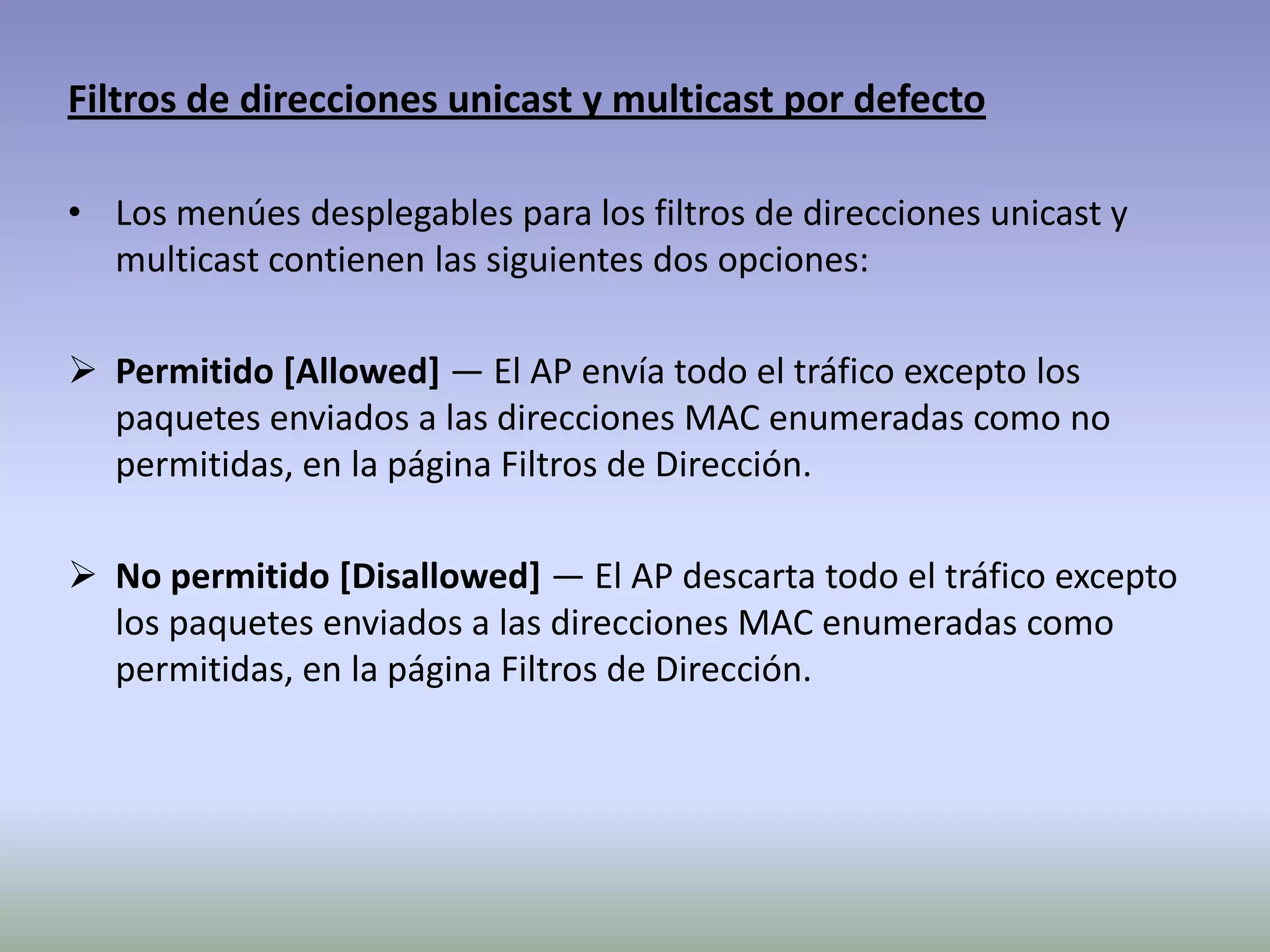 Filtros de direcciones unicast y multicast por defecto
• Los menúes desplegables para los filtros de direcciones unicast y
multicast contienen las siguientes dos opciones:
 Permitido [Allowed] — El AP envía todo el tráfico excepto los
paquetes enviados a las direcciones MAC enumeradas como no
permitidas, en la página Filtros de Dirección.
 No permitido [Disallowed] — El AP descarta todo el tráfico excepto
los paquetes enviados a las direcciones MAC enumeradas como
permitidas, en la página Filtros de Dirección.
 