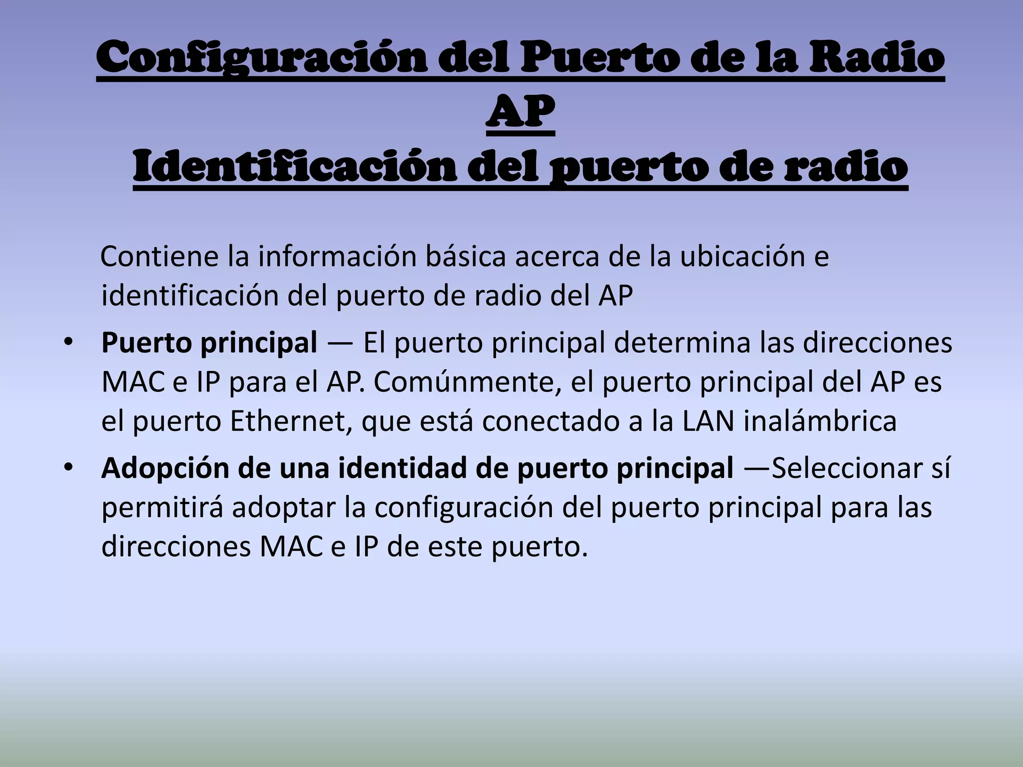 Configuración del Puerto de la Radio
AP
Identificación del puerto de radio
Contiene la información básica acerca de la ubicación e
identificación del puerto de radio del AP
• Puerto principal — El puerto principal determina las direcciones
MAC e IP para el AP. Comúnmente, el puerto principal del AP es
el puerto Ethernet, que está conectado a la LAN inalámbrica
• Adopción de una identidad de puerto principal —Seleccionar sí
permitirá adoptar la configuración del puerto principal para las
direcciones MAC e IP de este puerto.
 