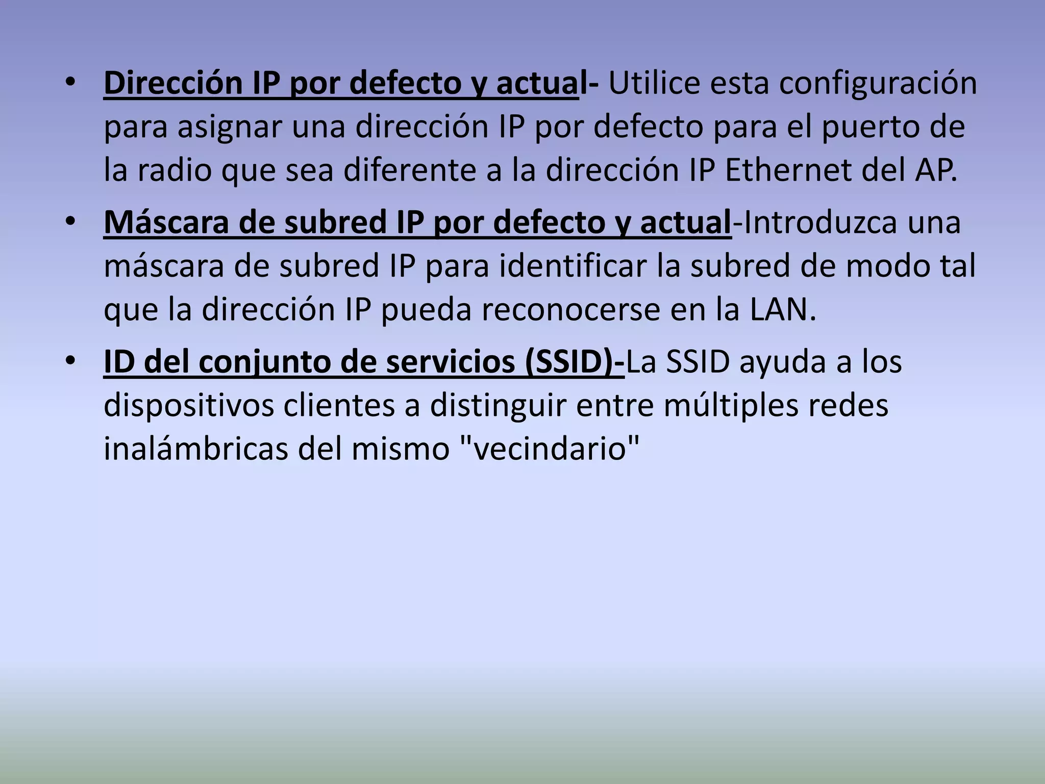 • Dirección IP por defecto y actual- Utilice esta configuración
para asignar una dirección IP por defecto para el puerto de
la radio que sea diferente a la dirección IP Ethernet del AP.
• Máscara de subred IP por defecto y actual-Introduzca una
máscara de subred IP para identificar la subred de modo tal
que la dirección IP pueda reconocerse en la LAN.
• ID del conjunto de servicios (SSID)-La SSID ayuda a los
dispositivos clientes a distinguir entre múltiples redes
inalámbricas del mismo "vecindario"
 