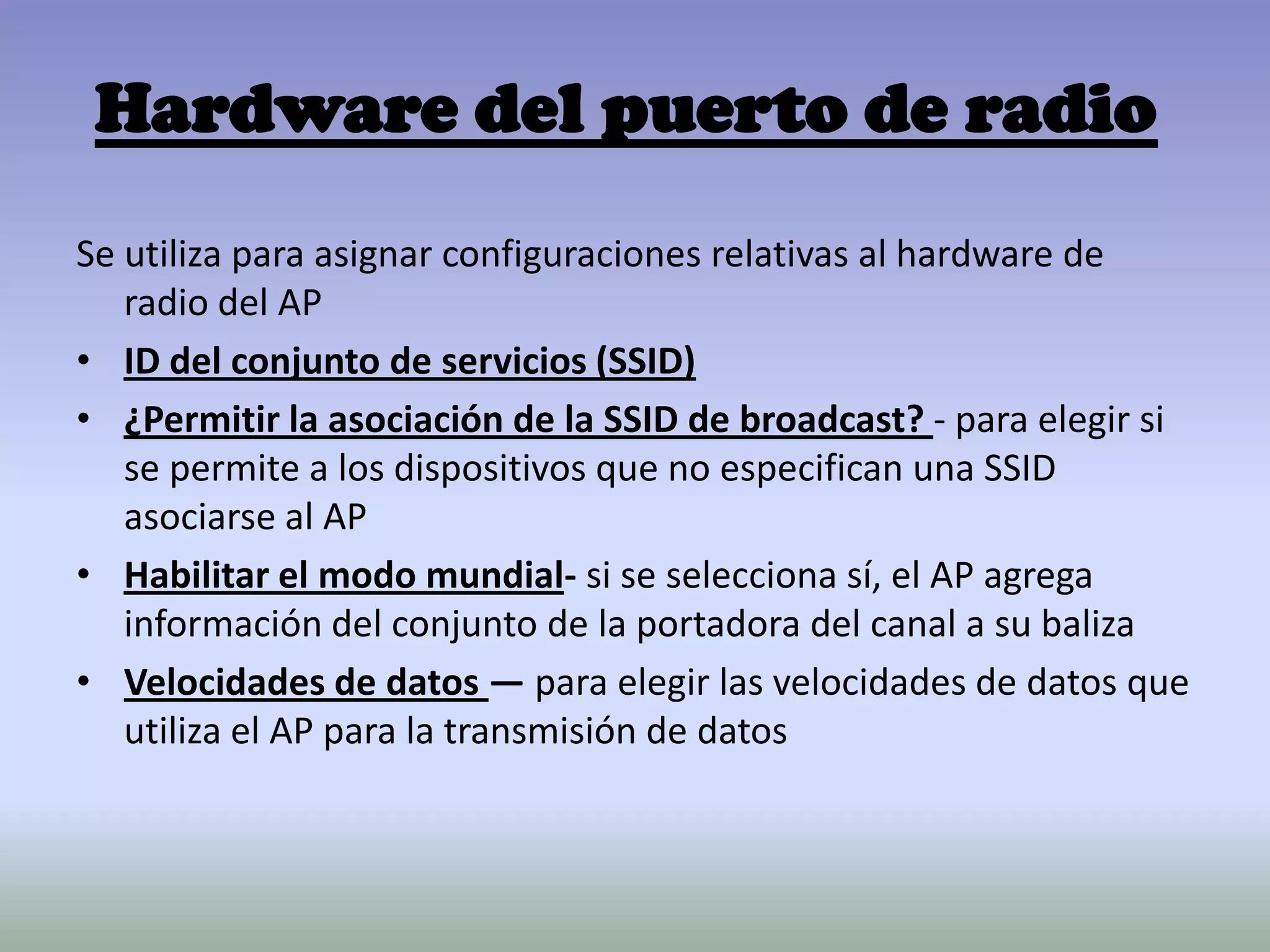 Hardware del puerto de radio
Se utiliza para asignar configuraciones relativas al hardware de
radio del AP
• ID del conjunto de servicios (SSID)
• ¿Permitir la asociación de la SSID de broadcast? - para elegir si
se permite a los dispositivos que no especifican una SSID
asociarse al AP
• Habilitar el modo mundial- si se selecciona sí, el AP agrega
información del conjunto de la portadora del canal a su baliza
• Velocidades de datos — para elegir las velocidades de datos que
utiliza el AP para la transmisión de datos
 