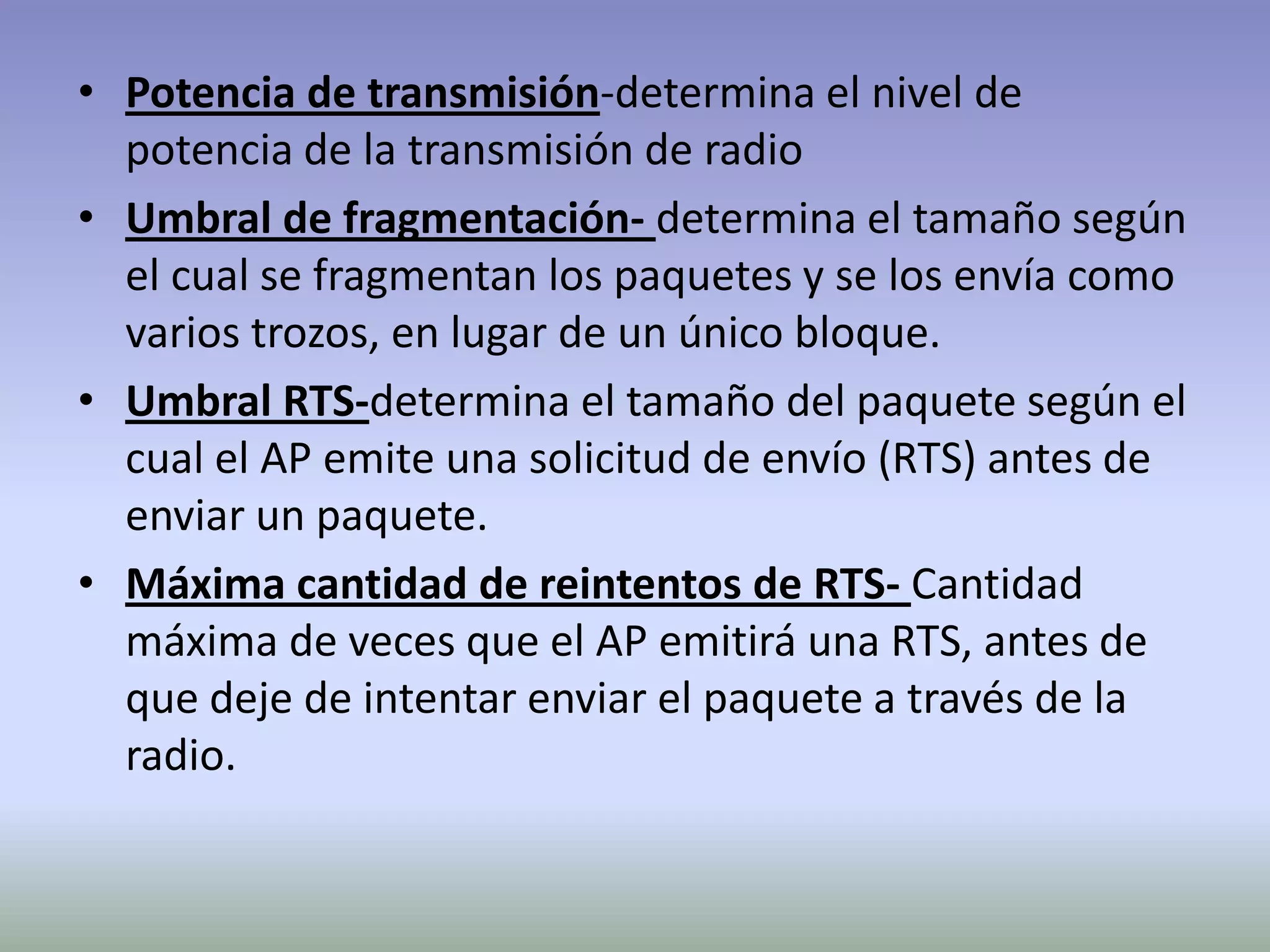• Potencia de transmisión-determina el nivel de
potencia de la transmisión de radio
• Umbral de fragmentación- determina el tamaño según
el cual se fragmentan los paquetes y se los envía como
varios trozos, en lugar de un único bloque.
• Umbral RTS-determina el tamaño del paquete según el
cual el AP emite una solicitud de envío (RTS) antes de
enviar un paquete.
• Máxima cantidad de reintentos de RTS- Cantidad
máxima de veces que el AP emitirá una RTS, antes de
que deje de intentar enviar el paquete a través de la
radio.
 