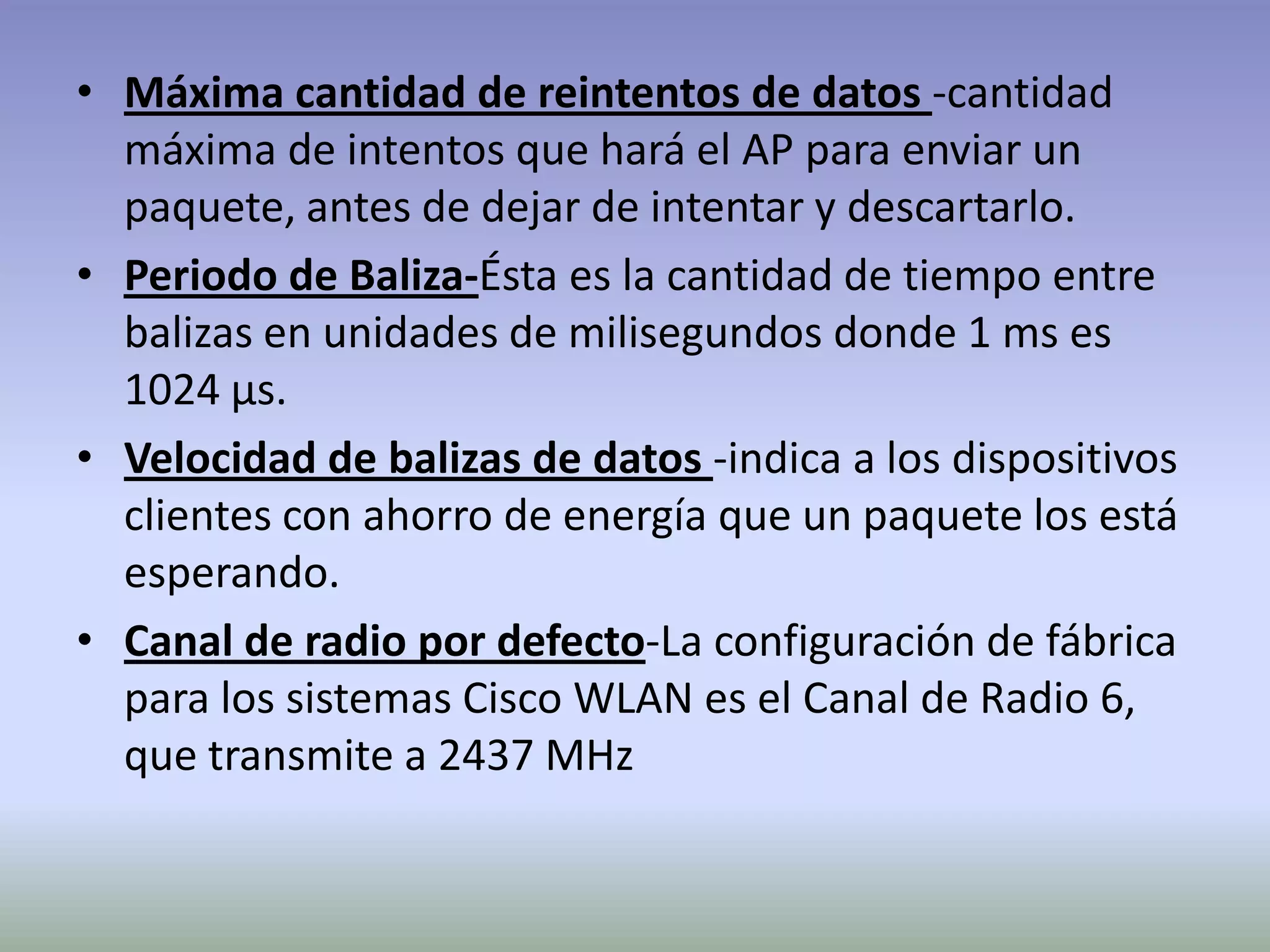 • Máxima cantidad de reintentos de datos -cantidad
máxima de intentos que hará el AP para enviar un
paquete, antes de dejar de intentar y descartarlo.
• Periodo de Baliza-Ésta es la cantidad de tiempo entre
balizas en unidades de milisegundos donde 1 ms es
1024 µs.
• Velocidad de balizas de datos -indica a los dispositivos
clientes con ahorro de energía que un paquete los está
esperando.
• Canal de radio por defecto-La configuración de fábrica
para los sistemas Cisco WLAN es el Canal de Radio 6,
que transmite a 2437 MHz
 