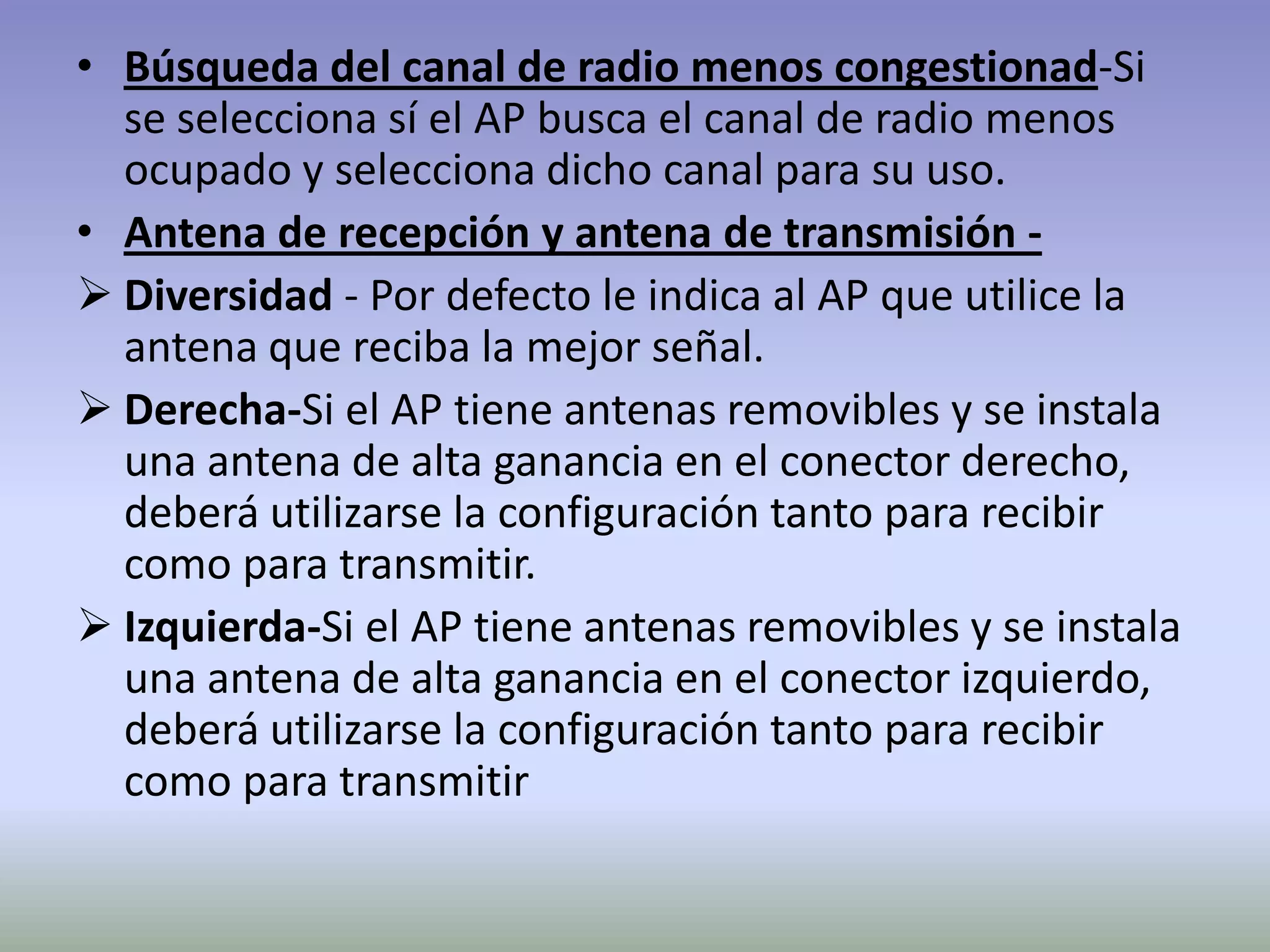 • Búsqueda del canal de radio menos congestionad-Si
se selecciona sí el AP busca el canal de radio menos
ocupado y selecciona dicho canal para su uso.
• Antena de recepción y antena de transmisión -
 Diversidad - Por defecto le indica al AP que utilice la
antena que reciba la mejor señal.
 Derecha-Si el AP tiene antenas removibles y se instala
una antena de alta ganancia en el conector derecho,
deberá utilizarse la configuración tanto para recibir
como para transmitir.
 Izquierda-Si el AP tiene antenas removibles y se instala
una antena de alta ganancia en el conector izquierdo,
deberá utilizarse la configuración tanto para recibir
como para transmitir
 