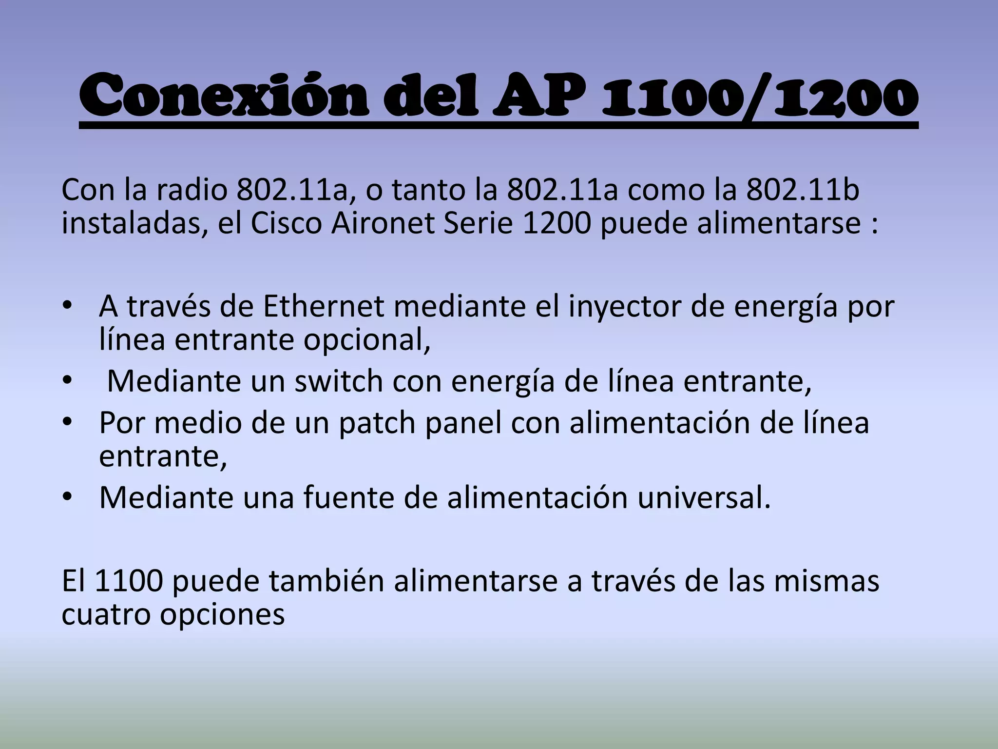 Conexión del AP 1100/1200
Con la radio 802.11a, o tanto la 802.11a como la 802.11b
instaladas, el Cisco Aironet Serie 1200 puede alimentarse :
• A través de Ethernet mediante el inyector de energía por
línea entrante opcional,
• Mediante un switch con energía de línea entrante,
• Por medio de un patch panel con alimentación de línea
entrante,
• Mediante una fuente de alimentación universal.
El 1100 puede también alimentarse a través de las mismas
cuatro opciones
 
