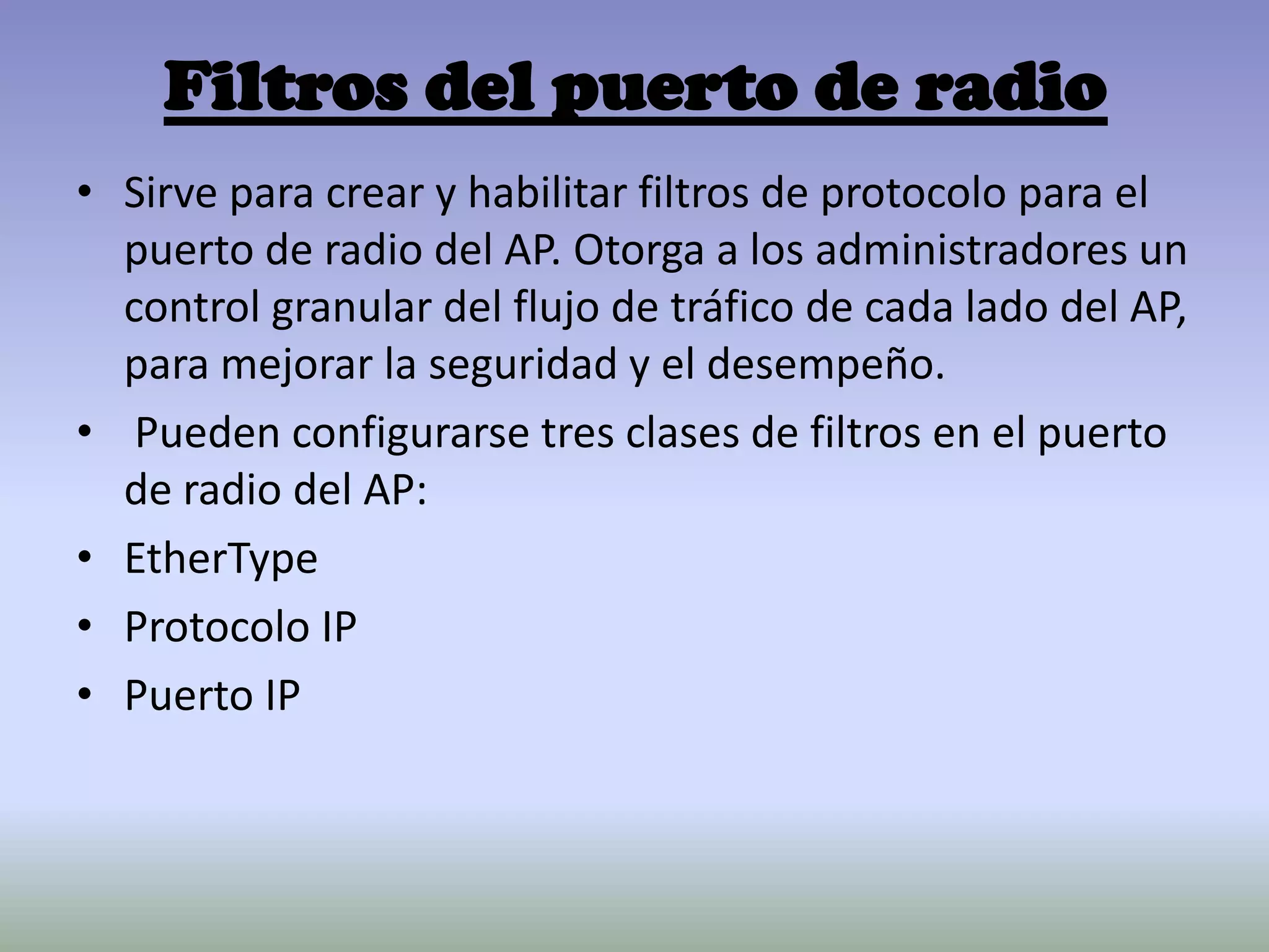 Filtros del puerto de radio
• Sirve para crear y habilitar filtros de protocolo para el
puerto de radio del AP. Otorga a los administradores un
control granular del flujo de tráfico de cada lado del AP,
para mejorar la seguridad y el desempeño.
• Pueden configurarse tres clases de filtros en el puerto
de radio del AP:
• EtherType
• Protocolo IP
• Puerto IP
 