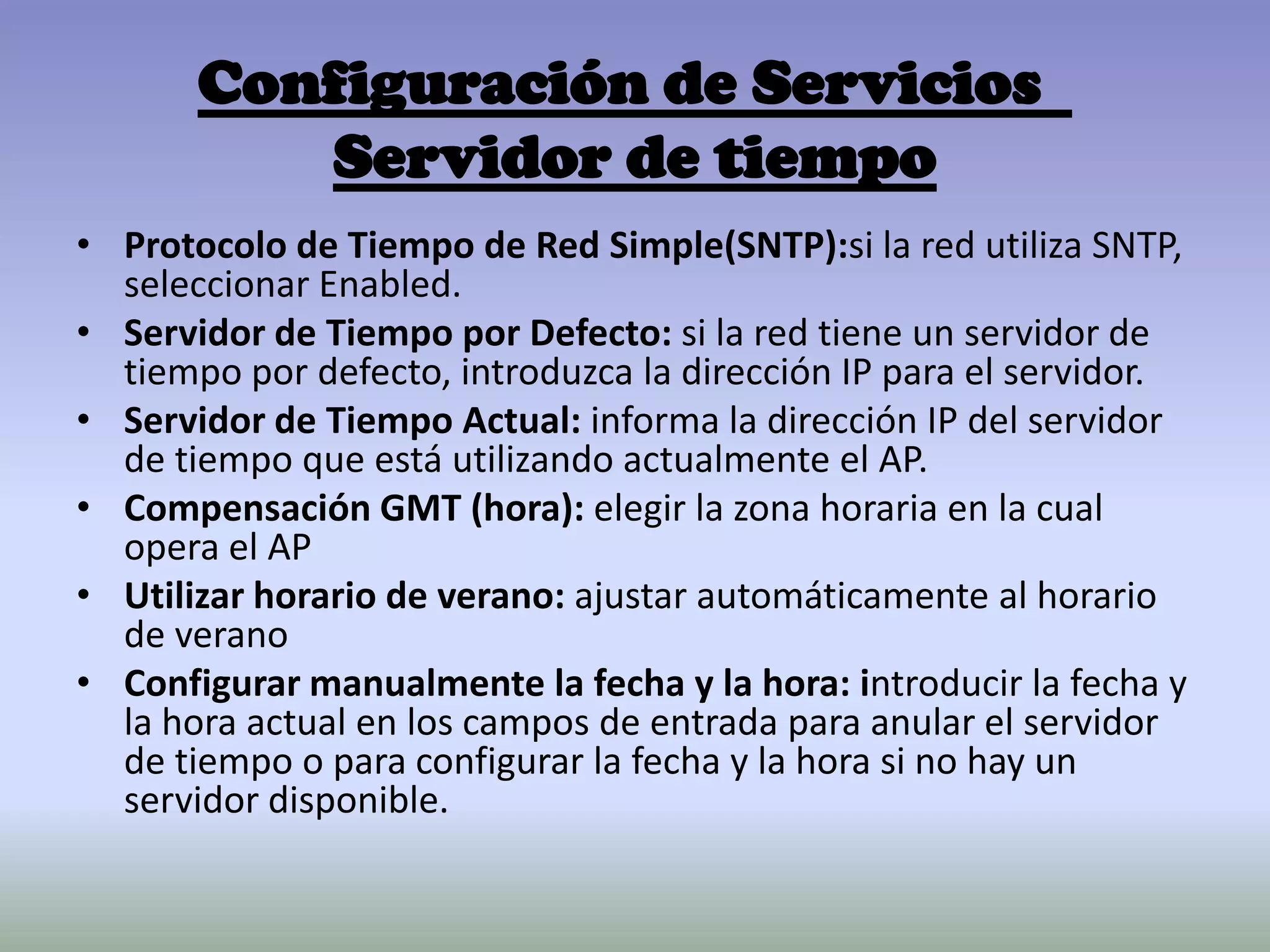 Configuración de Servicios
Servidor de tiempo
• Protocolo de Tiempo de Red Simple(SNTP):si la red utiliza SNTP,
seleccionar Enabled.
• Servidor de Tiempo por Defecto: si la red tiene un servidor de
tiempo por defecto, introduzca la dirección IP para el servidor.
• Servidor de Tiempo Actual: informa la dirección IP del servidor
de tiempo que está utilizando actualmente el AP.
• Compensación GMT (hora): elegir la zona horaria en la cual
opera el AP
• Utilizar horario de verano: ajustar automáticamente al horario
de verano
• Configurar manualmente la fecha y la hora: introducir la fecha y
la hora actual en los campos de entrada para anular el servidor
de tiempo o para configurar la fecha y la hora si no hay un
servidor disponible.
 