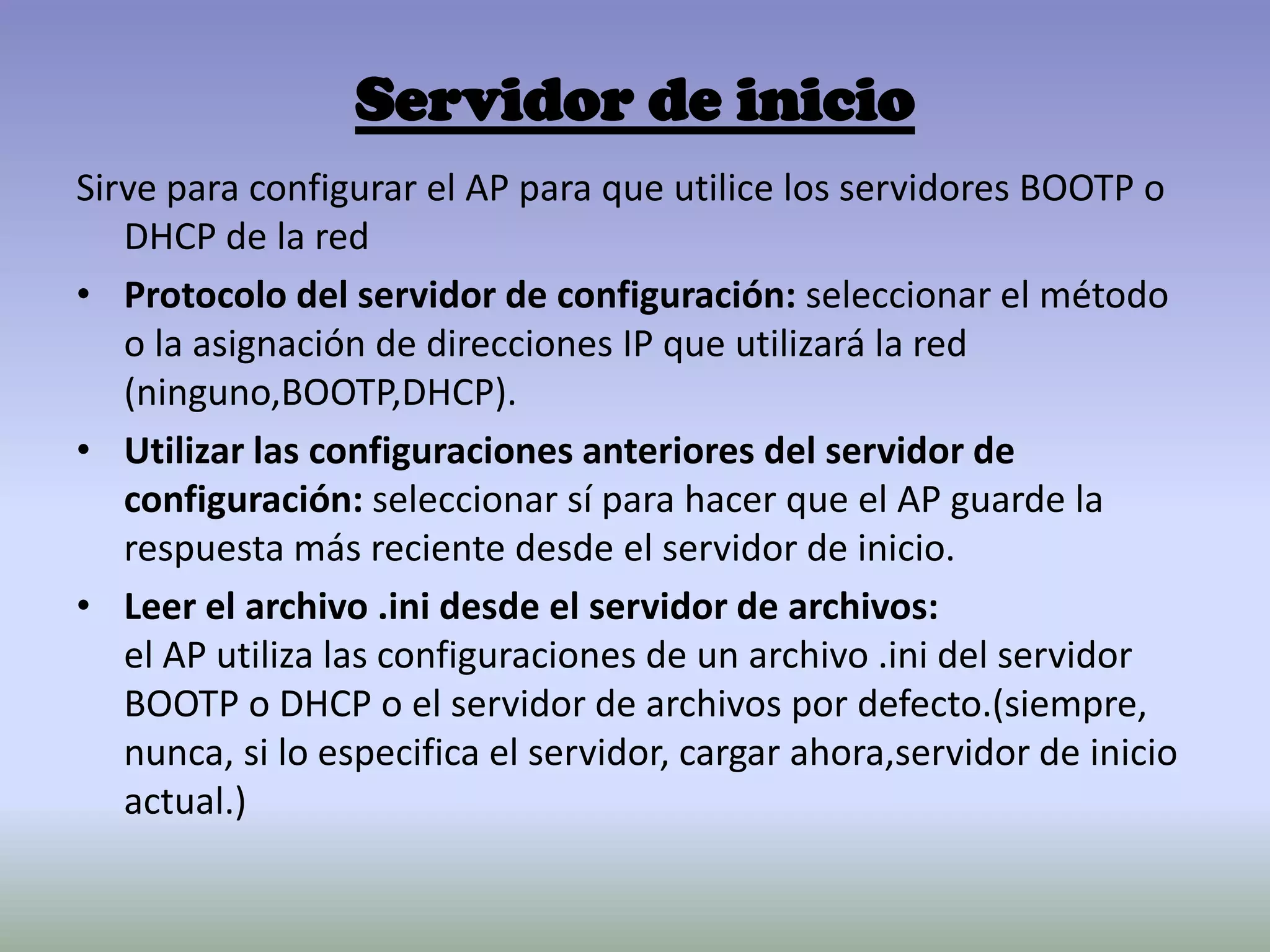 Servidor de inicio
Sirve para configurar el AP para que utilice los servidores BOOTP o
DHCP de la red
• Protocolo del servidor de configuración: seleccionar el método
o la asignación de direcciones IP que utilizará la red
(ninguno,BOOTP,DHCP).
• Utilizar las configuraciones anteriores del servidor de
configuración: seleccionar sí para hacer que el AP guarde la
respuesta más reciente desde el servidor de inicio.
• Leer el archivo .ini desde el servidor de archivos:
el AP utiliza las configuraciones de un archivo .ini del servidor
BOOTP o DHCP o el servidor de archivos por defecto.(siempre,
nunca, si lo especifica el servidor, cargar ahora,servidor de inicio
actual.)
 