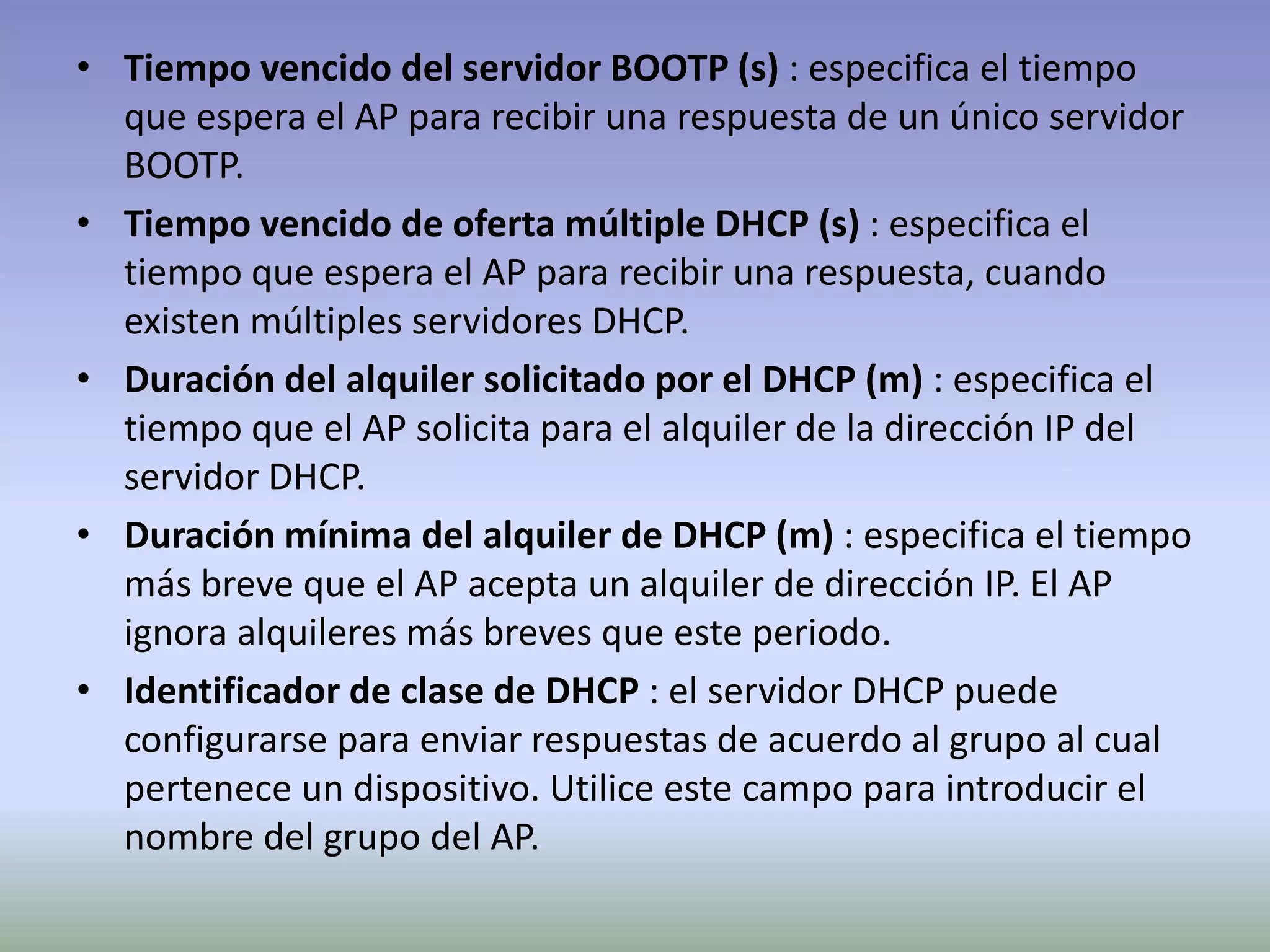• Tiempo vencido del servidor BOOTP (s) : especifica el tiempo
que espera el AP para recibir una respuesta de un único servidor
BOOTP.
• Tiempo vencido de oferta múltiple DHCP (s) : especifica el
tiempo que espera el AP para recibir una respuesta, cuando
existen múltiples servidores DHCP.
• Duración del alquiler solicitado por el DHCP (m) : especifica el
tiempo que el AP solicita para el alquiler de la dirección IP del
servidor DHCP.
• Duración mínima del alquiler de DHCP (m) : especifica el tiempo
más breve que el AP acepta un alquiler de dirección IP. El AP
ignora alquileres más breves que este periodo.
• Identificador de clase de DHCP : el servidor DHCP puede
configurarse para enviar respuestas de acuerdo al grupo al cual
pertenece un dispositivo. Utilice este campo para introducir el
nombre del grupo del AP.
 