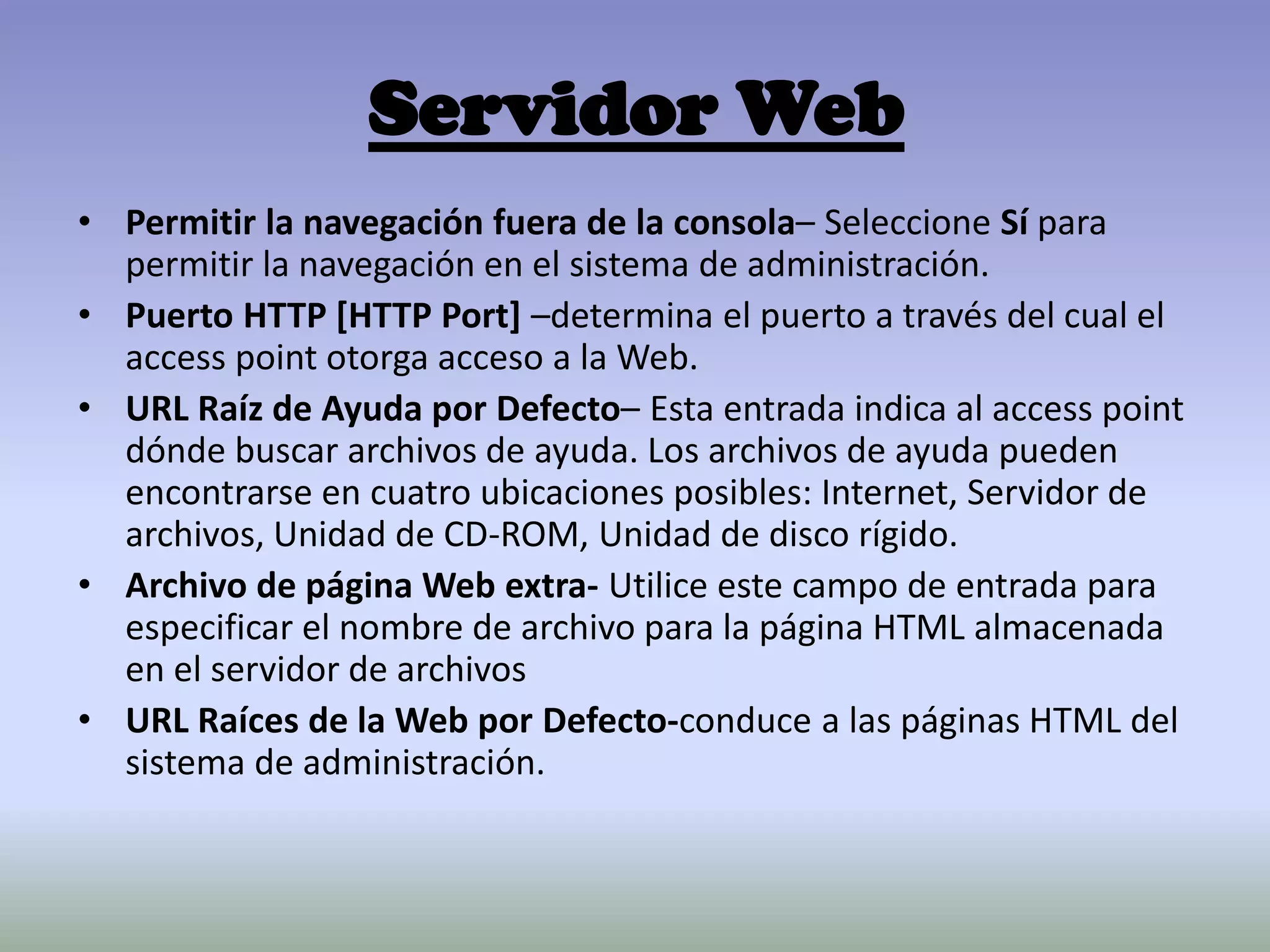 Servidor Web
• Permitir la navegación fuera de la consola– Seleccione Sí para
permitir la navegación en el sistema de administración.
• Puerto HTTP [HTTP Port] –determina el puerto a través del cual el
access point otorga acceso a la Web.
• URL Raíz de Ayuda por Defecto– Esta entrada indica al access point
dónde buscar archivos de ayuda. Los archivos de ayuda pueden
encontrarse en cuatro ubicaciones posibles: Internet, Servidor de
archivos, Unidad de CD-ROM, Unidad de disco rígido.
• Archivo de página Web extra- Utilice este campo de entrada para
especificar el nombre de archivo para la página HTML almacenada
en el servidor de archivos
• URL Raíces de la Web por Defecto-conduce a las páginas HTML del
sistema de administración.
 