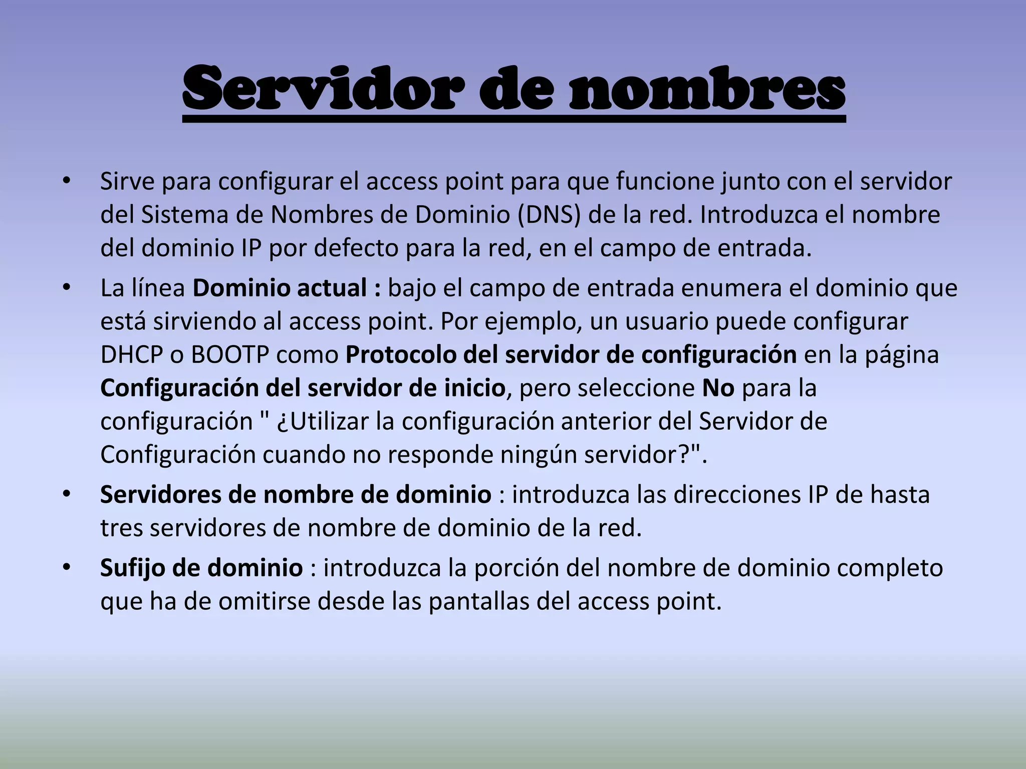 Servidor de nombres
• Sirve para configurar el access point para que funcione junto con el servidor
del Sistema de Nombres de Dominio (DNS) de la red. Introduzca el nombre
del dominio IP por defecto para la red, en el campo de entrada.
• La línea Dominio actual : bajo el campo de entrada enumera el dominio que
está sirviendo al access point. Por ejemplo, un usuario puede configurar
DHCP o BOOTP como Protocolo del servidor de configuración en la página
Configuración del servidor de inicio, pero seleccione No para la
configuración " ¿Utilizar la configuración anterior del Servidor de
Configuración cuando no responde ningún servidor?".
• Servidores de nombre de dominio : introduzca las direcciones IP de hasta
tres servidores de nombre de dominio de la red.
• Sufijo de dominio : introduzca la porción del nombre de dominio completo
que ha de omitirse desde las pantallas del access point.
 