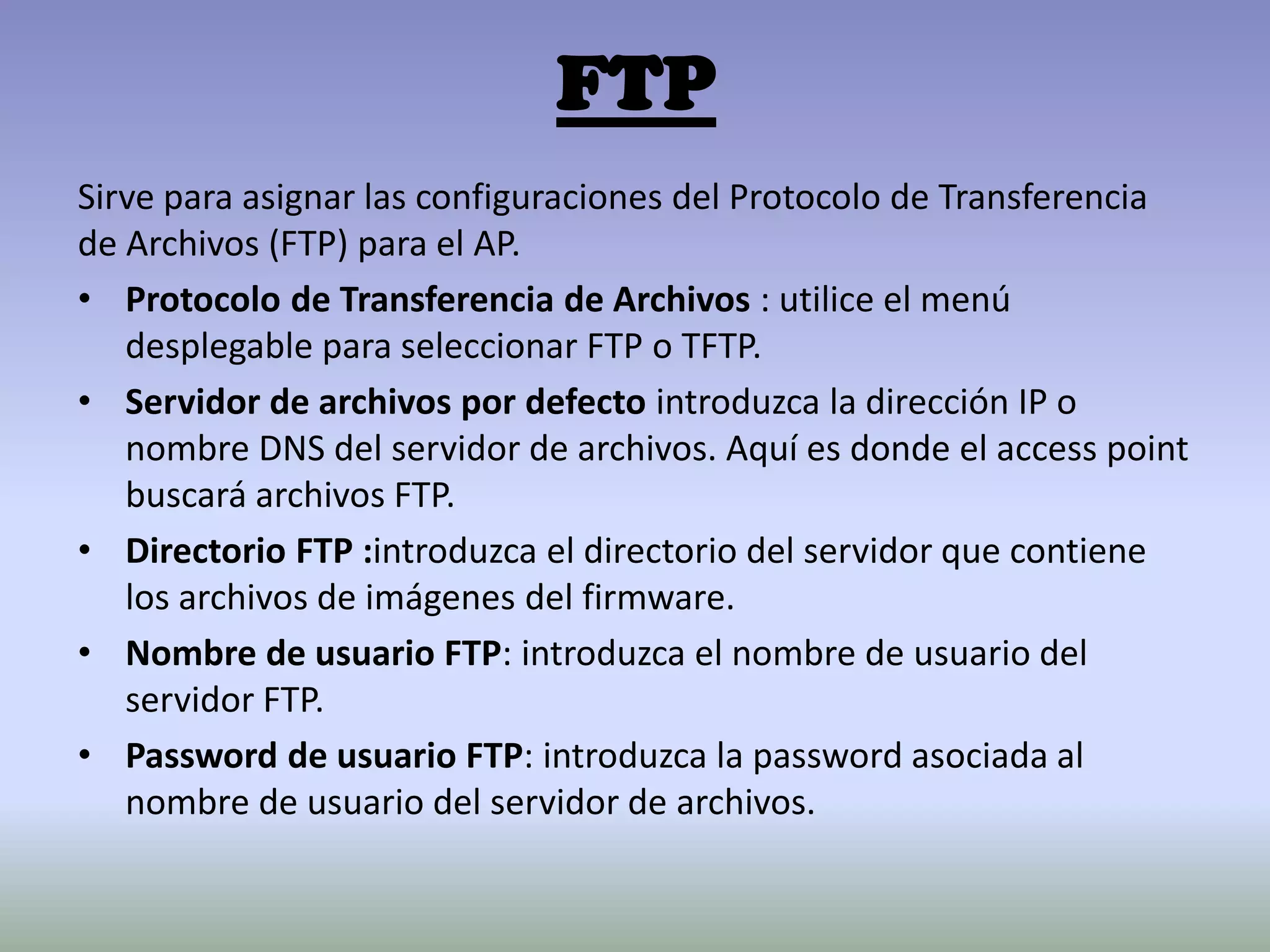 FTP
Sirve para asignar las configuraciones del Protocolo de Transferencia
de Archivos (FTP) para el AP.
• Protocolo de Transferencia de Archivos : utilice el menú
desplegable para seleccionar FTP o TFTP.
• Servidor de archivos por defecto introduzca la dirección IP o
nombre DNS del servidor de archivos. Aquí es donde el access point
buscará archivos FTP.
• Directorio FTP :introduzca el directorio del servidor que contiene
los archivos de imágenes del firmware.
• Nombre de usuario FTP: introduzca el nombre de usuario del
servidor FTP.
• Password de usuario FTP: introduzca la password asociada al
nombre de usuario del servidor de archivos.
 