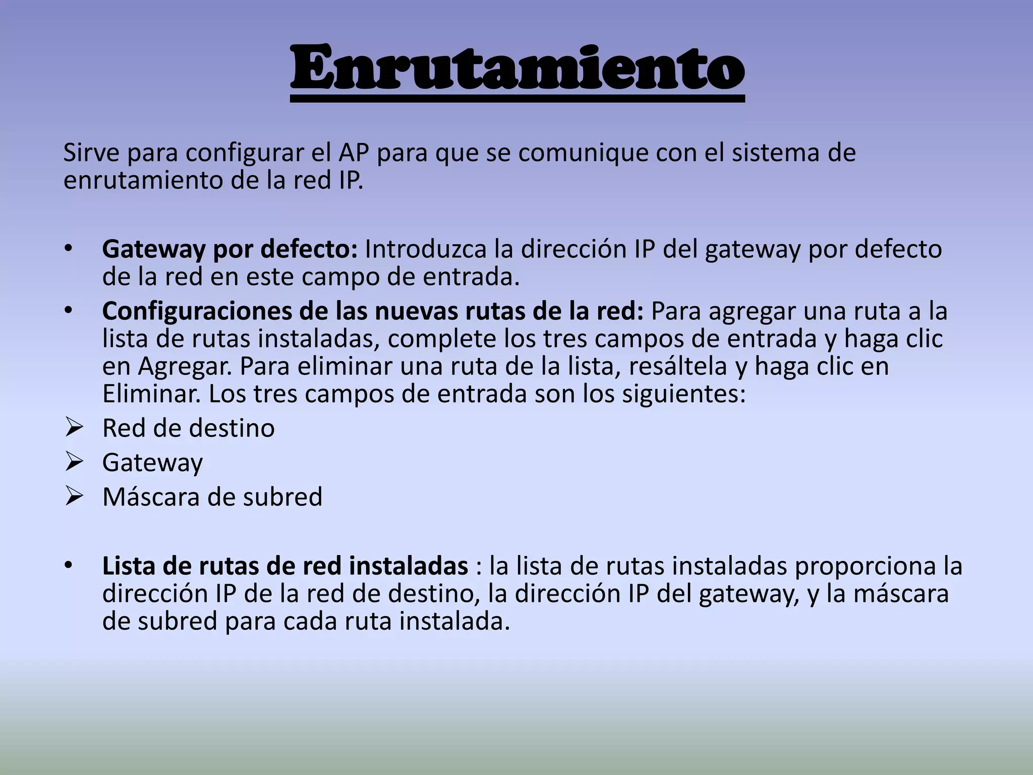 Enrutamiento
Sirve para configurar el AP para que se comunique con el sistema de
enrutamiento de la red IP.
• Gateway por defecto: Introduzca la dirección IP del gateway por defecto
de la red en este campo de entrada.
• Configuraciones de las nuevas rutas de la red: Para agregar una ruta a la
lista de rutas instaladas, complete los tres campos de entrada y haga clic
en Agregar. Para eliminar una ruta de la lista, resáltela y haga clic en
Eliminar. Los tres campos de entrada son los siguientes:
 Red de destino
 Gateway
 Máscara de subred
• Lista de rutas de red instaladas : la lista de rutas instaladas proporciona la
dirección IP de la red de destino, la dirección IP del gateway, y la máscara
de subred para cada ruta instalada.
 
