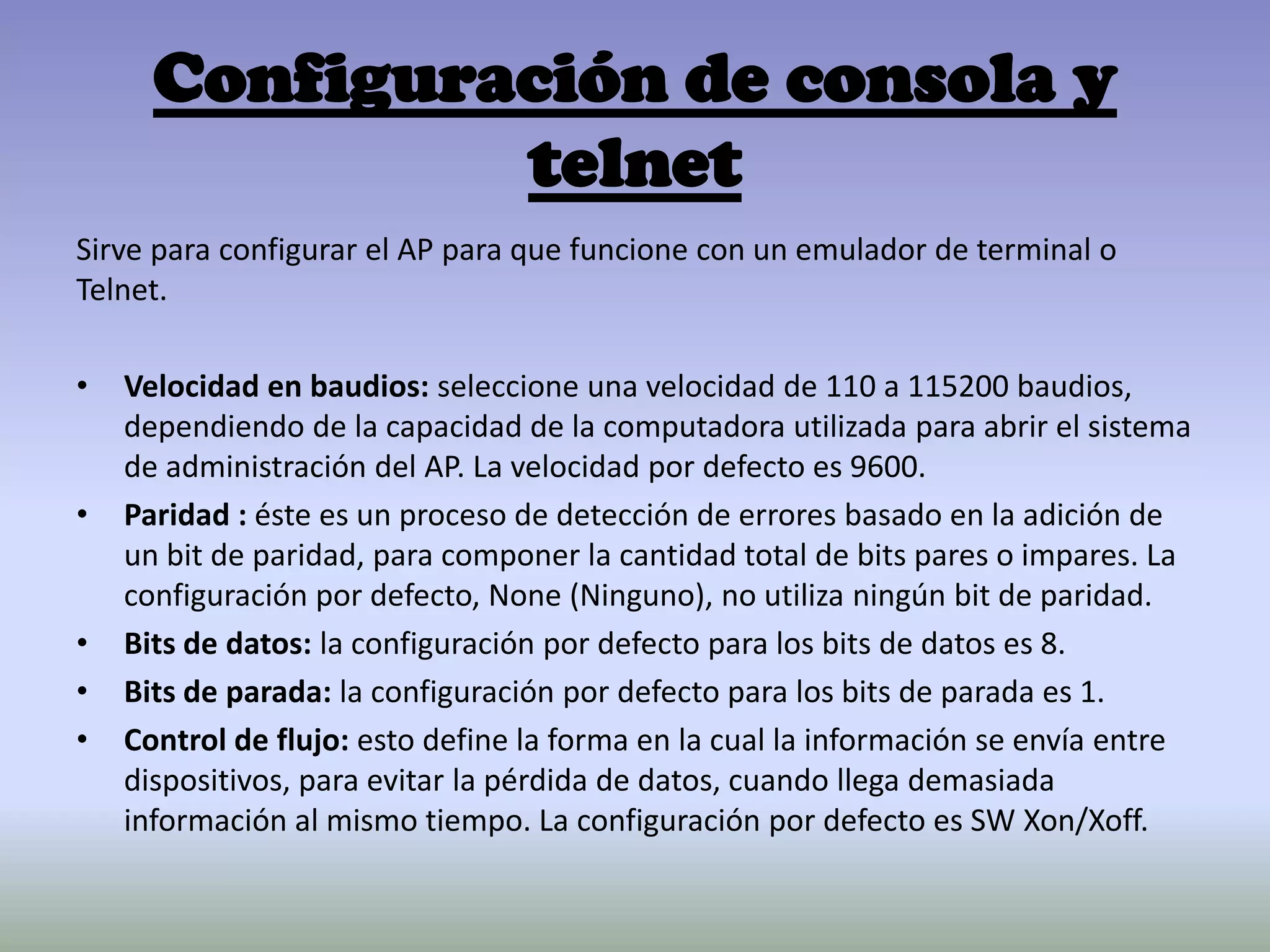 Configuración de consola y
telnet
Sirve para configurar el AP para que funcione con un emulador de terminal o
Telnet.
• Velocidad en baudios: seleccione una velocidad de 110 a 115200 baudios,
dependiendo de la capacidad de la computadora utilizada para abrir el sistema
de administración del AP. La velocidad por defecto es 9600.
• Paridad : éste es un proceso de detección de errores basado en la adición de
un bit de paridad, para componer la cantidad total de bits pares o impares. La
configuración por defecto, None (Ninguno), no utiliza ningún bit de paridad.
• Bits de datos: la configuración por defecto para los bits de datos es 8.
• Bits de parada: la configuración por defecto para los bits de parada es 1.
• Control de flujo: esto define la forma en la cual la información se envía entre
dispositivos, para evitar la pérdida de datos, cuando llega demasiada
información al mismo tiempo. La configuración por defecto es SW Xon/Xoff.
 