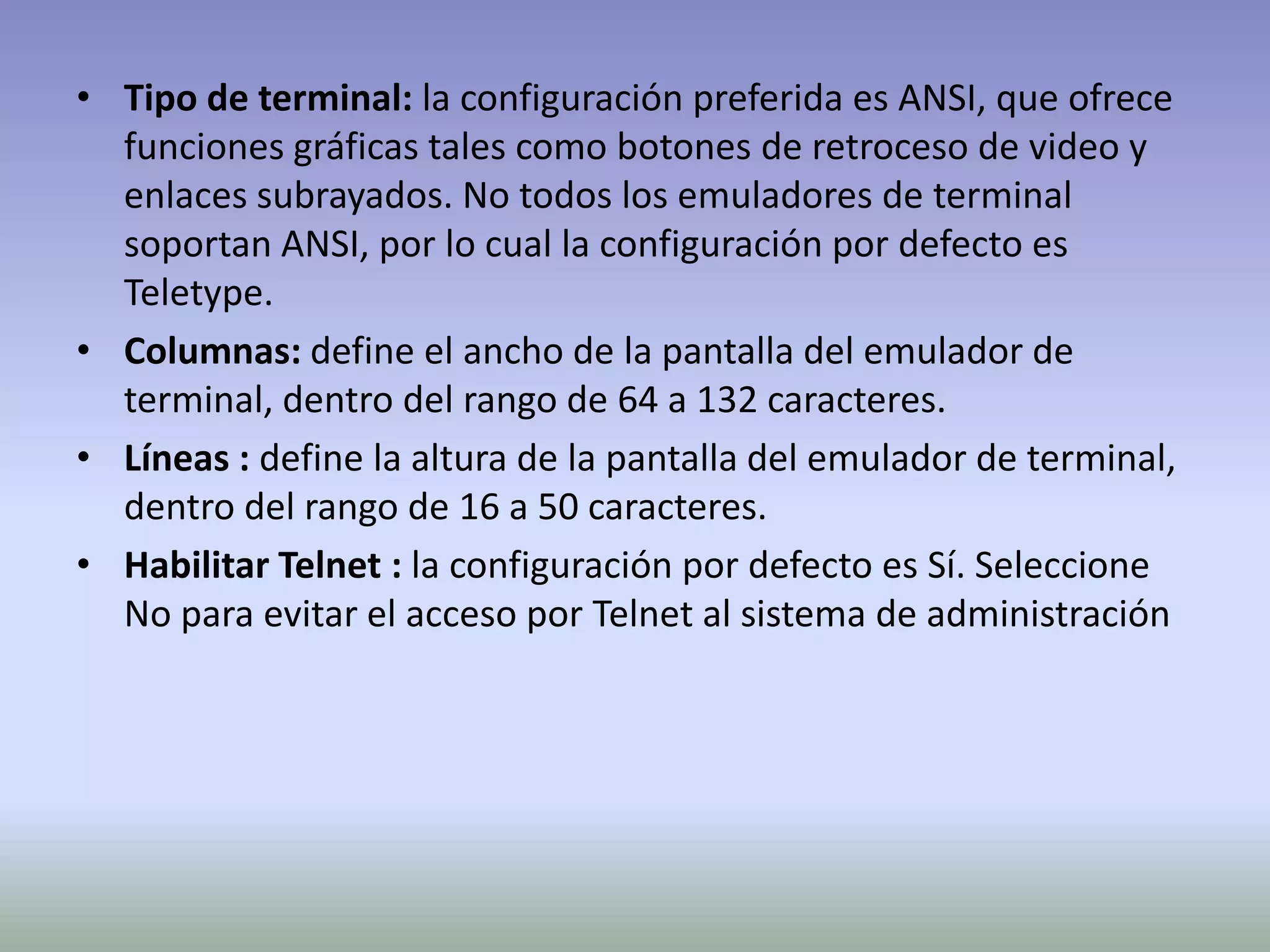 • Tipo de terminal: la configuración preferida es ANSI, que ofrece
funciones gráficas tales como botones de retroceso de video y
enlaces subrayados. No todos los emuladores de terminal
soportan ANSI, por lo cual la configuración por defecto es
Teletype.
• Columnas: define el ancho de la pantalla del emulador de
terminal, dentro del rango de 64 a 132 caracteres.
• Líneas : define la altura de la pantalla del emulador de terminal,
dentro del rango de 16 a 50 caracteres.
• Habilitar Telnet : la configuración por defecto es Sí. Seleccione
No para evitar el acceso por Telnet al sistema de administración
 