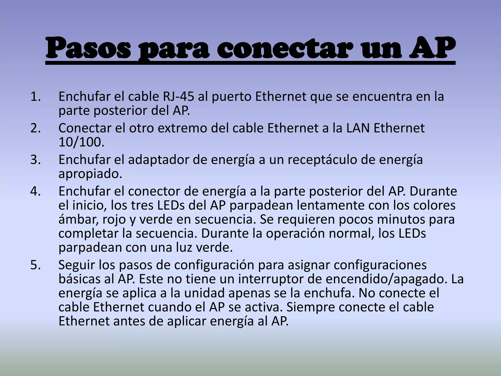 Pasos para conectar un AP
1. Enchufar el cable RJ-45 al puerto Ethernet que se encuentra en la
parte posterior del AP.
2. Conectar el otro extremo del cable Ethernet a la LAN Ethernet
10/100.
3. Enchufar el adaptador de energía a un receptáculo de energía
apropiado.
4. Enchufar el conector de energía a la parte posterior del AP. Durante
el inicio, los tres LEDs del AP parpadean lentamente con los colores
ámbar, rojo y verde en secuencia. Se requieren pocos minutos para
completar la secuencia. Durante la operación normal, los LEDs
parpadean con una luz verde.
5. Seguir los pasos de configuración para asignar configuraciones
básicas al AP. Este no tiene un interruptor de encendido/apagado. La
energía se aplica a la unidad apenas se la enchufa. No conecte el
cable Ethernet cuando el AP se activa. Siempre conecte el cable
Ethernet antes de aplicar energía al AP.
 