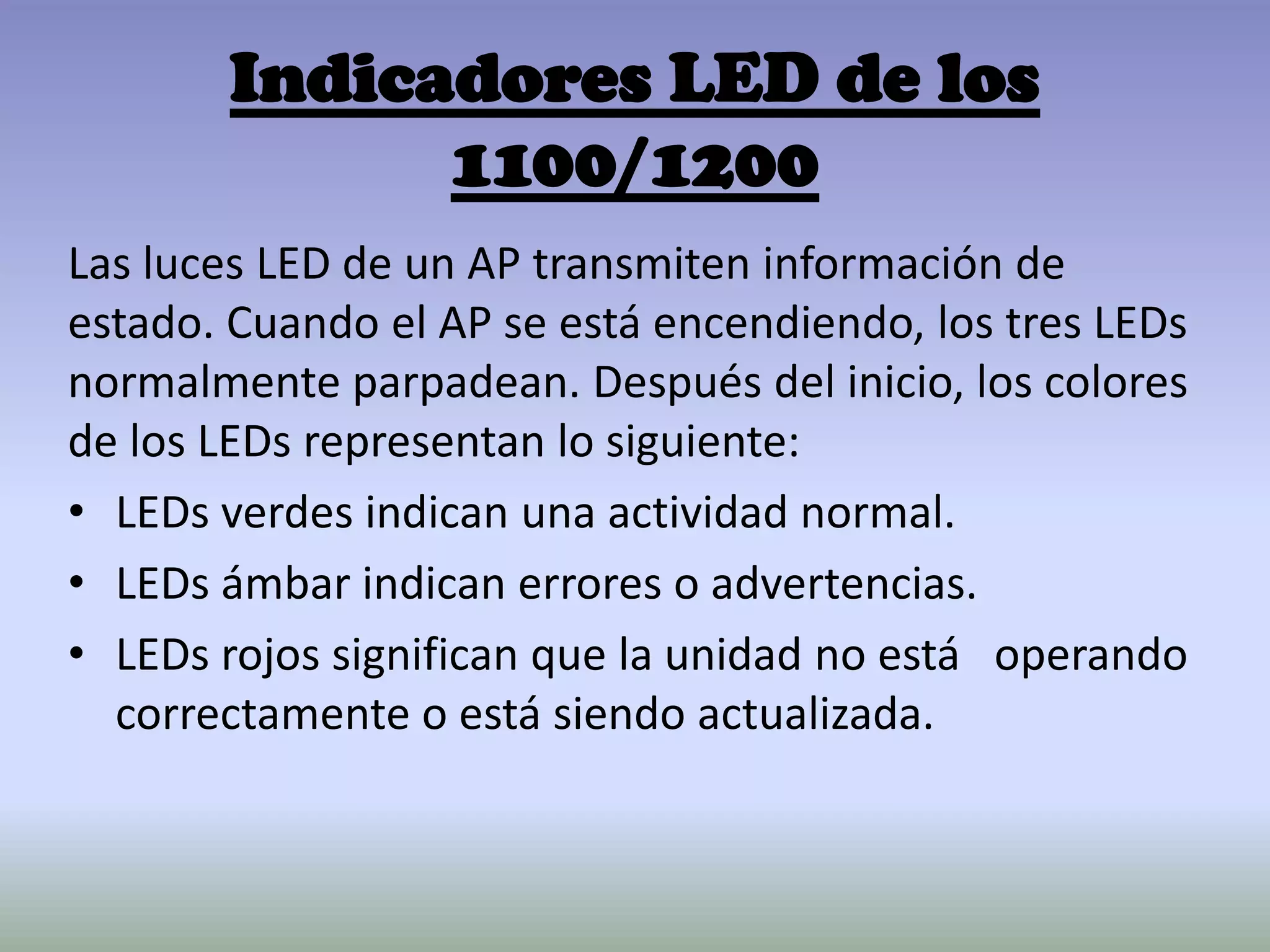 Indicadores LED de los
1100/1200
Las luces LED de un AP transmiten información de
estado. Cuando el AP se está encendiendo, los tres LEDs
normalmente parpadean. Después del inicio, los colores
de los LEDs representan lo siguiente:
• LEDs verdes indican una actividad normal.
• LEDs ámbar indican errores o advertencias.
• LEDs rojos significan que la unidad no está operando
correctamente o está siendo actualizada.
 