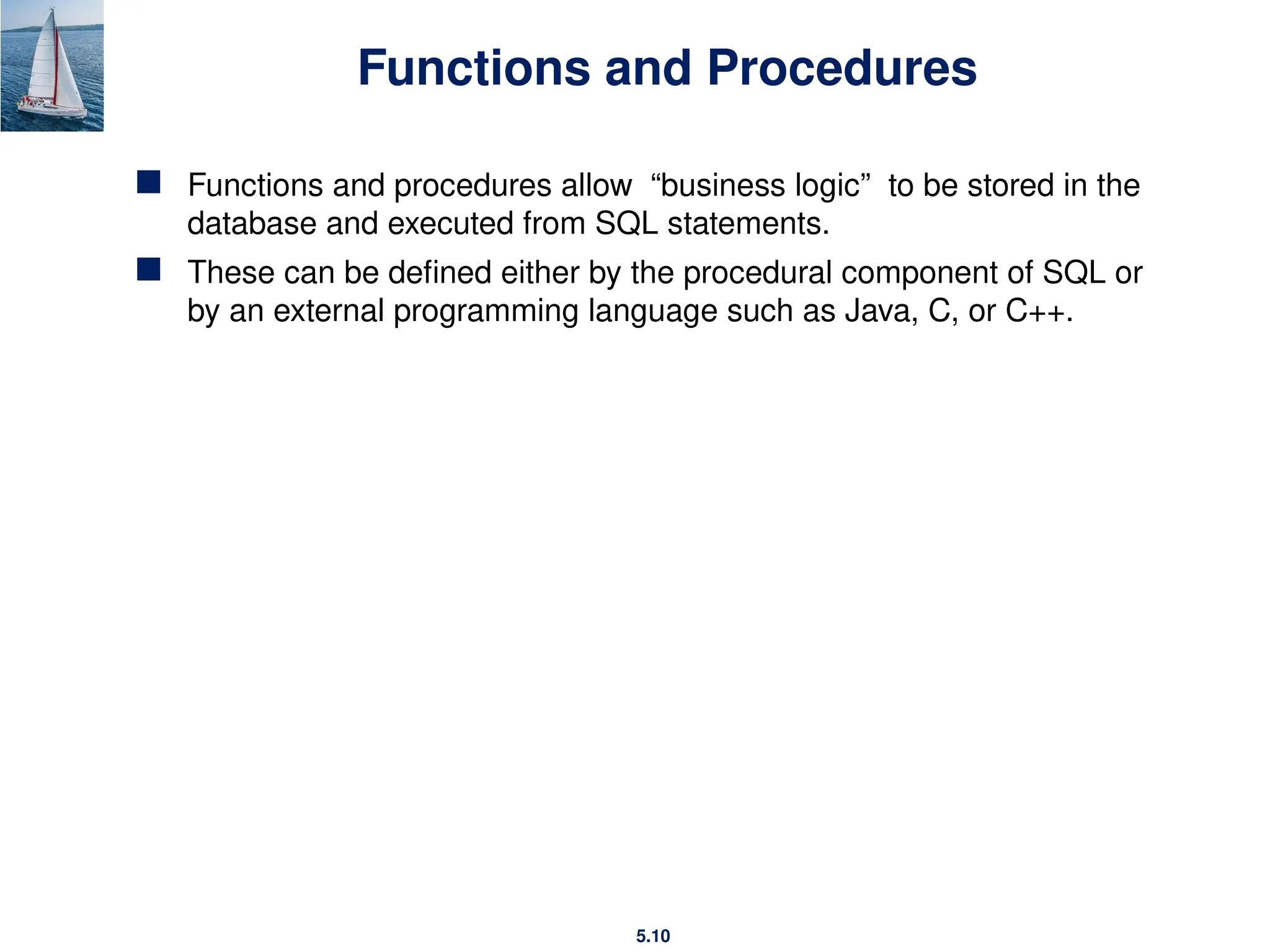 5.10
Functions and Procedures
 Functions and procedures allow “business logic” to be stored in the
database and executed from SQL statements.
 These can be defined either by the procedural component of SQL or
by an external programming language such as Java, C, or C++.
 