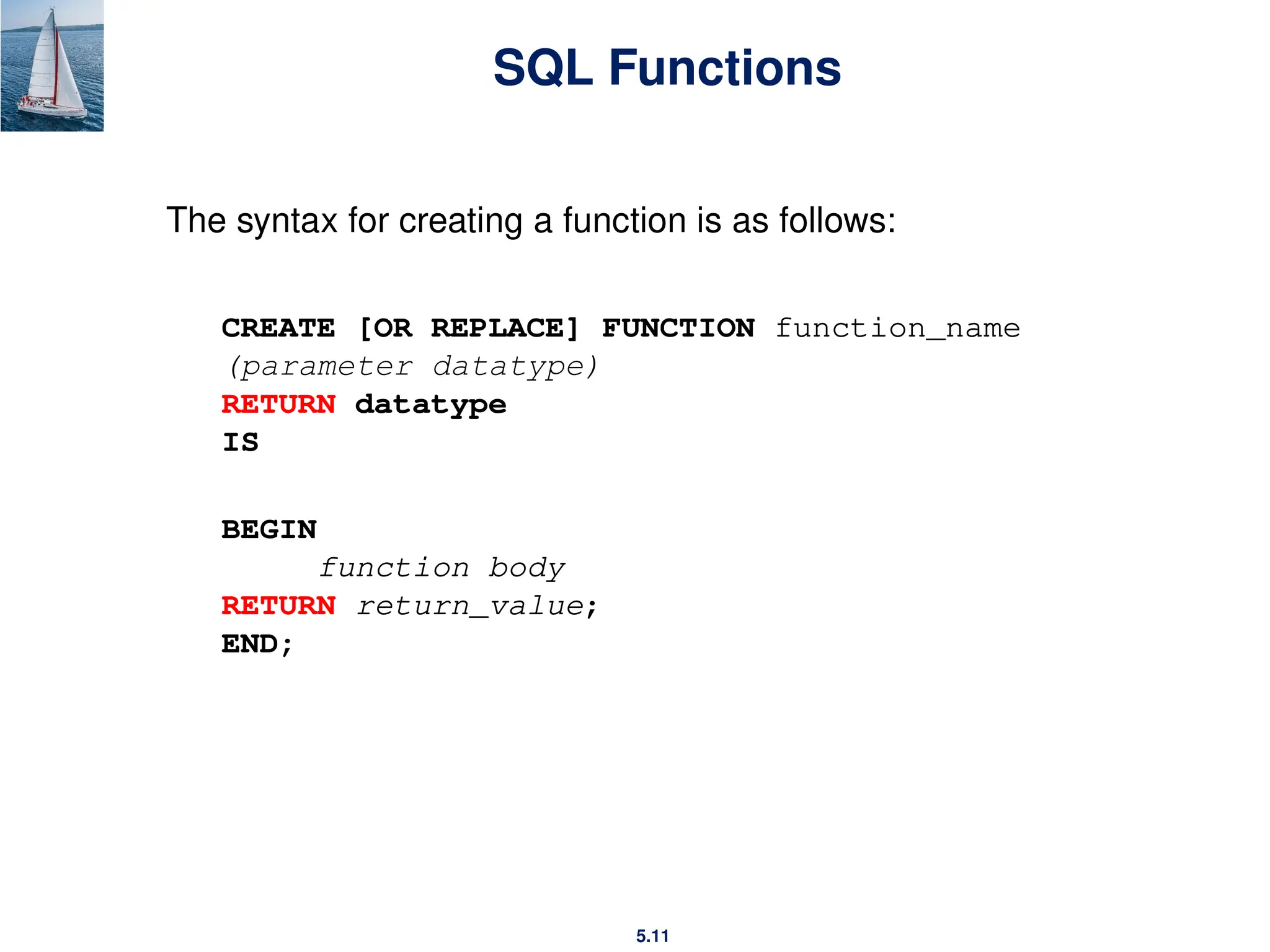 5.11
SQL Functions
The syntax for creating a function is as follows:
CREATE [OR REPLACE] FUNCTION function_name
(parameter datatype)
RETURN datatype
IS
BEGIN
function body
RETURN return_value;
END;
 
