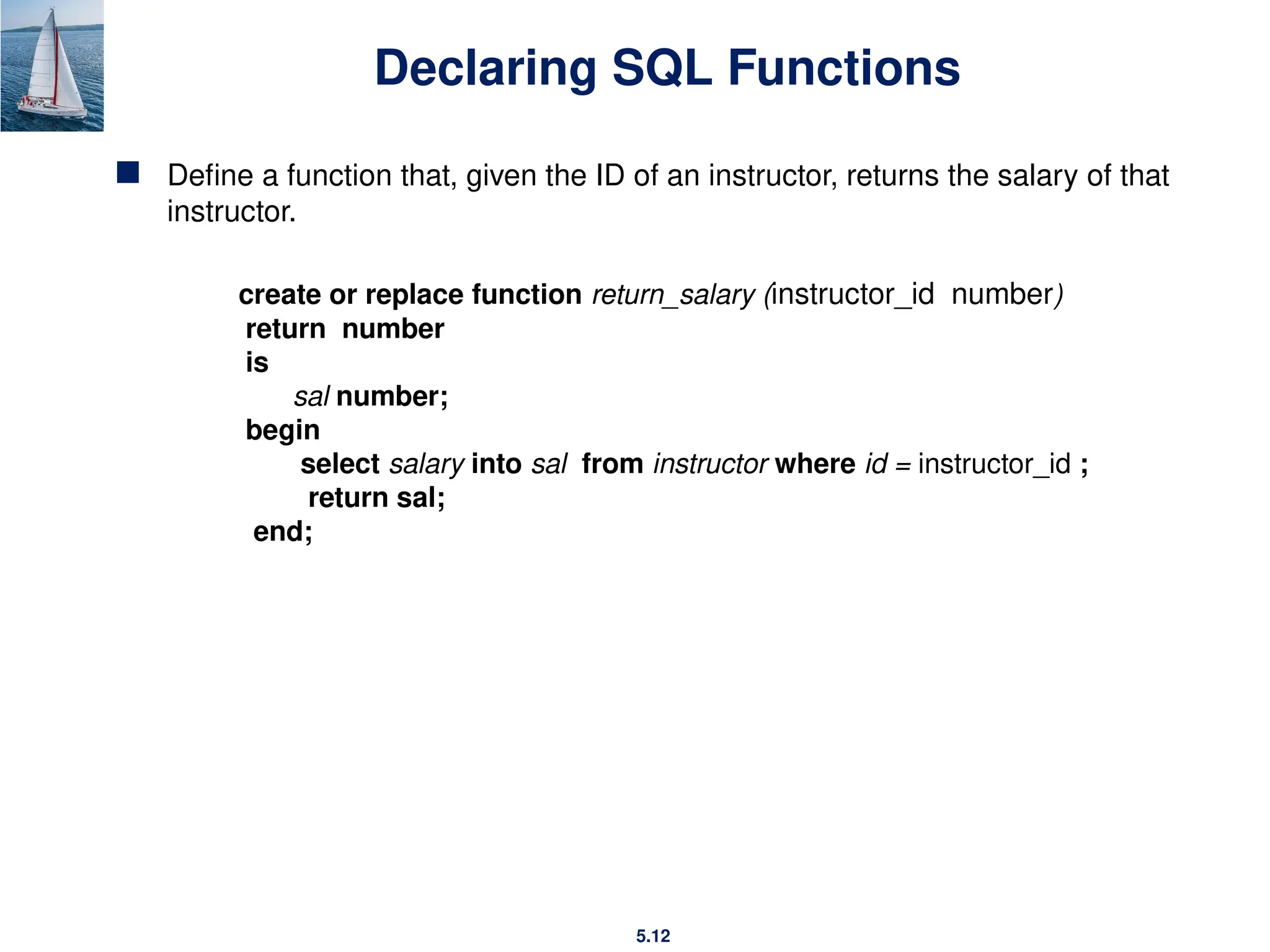 5.12
Declaring SQL Functions
 Define a function that, given the ID of an instructor, returns the salary of that
instructor.
create or replace function return_salary (instructor_id number)
return number
is
sal number;
begin
select salary into sal from instructor where id = instructor_id ;
return sal;
end;
 