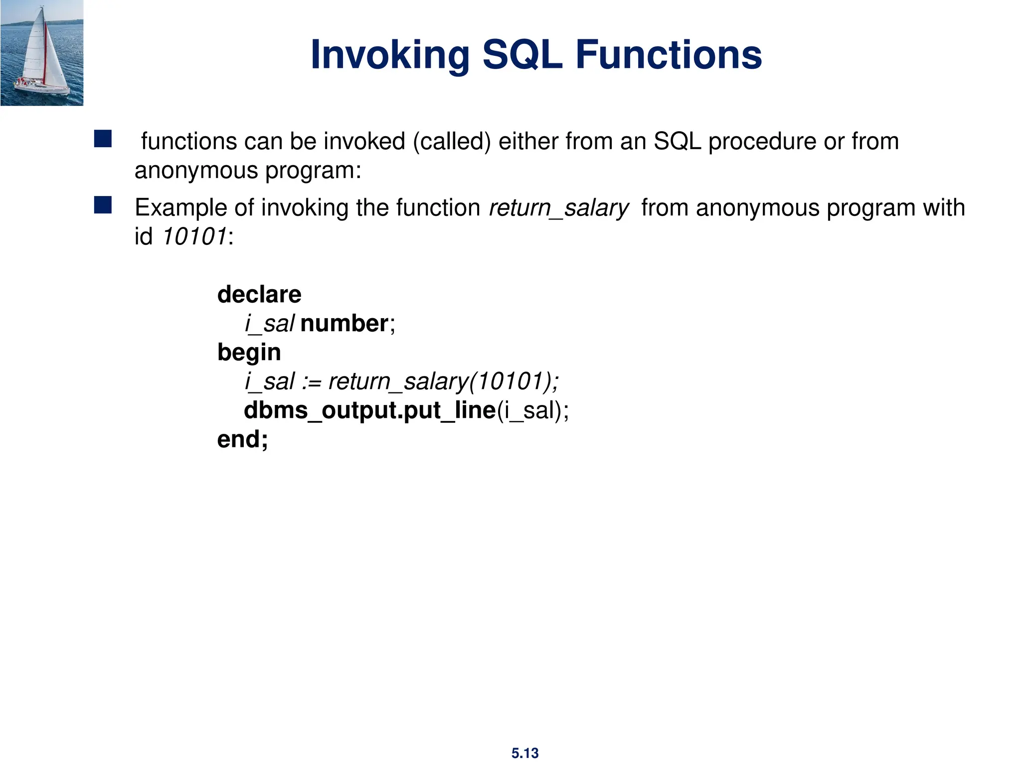 5.13
Invoking SQL Functions
 functions can be invoked (called) either from an SQL procedure or from
anonymous program:
 Example of invoking the function return_salary from anonymous program with
id 10101:
declare
i_sal number;
begin
i_sal := return_salary(10101);
dbms_output.put_line(i_sal);
end;
 