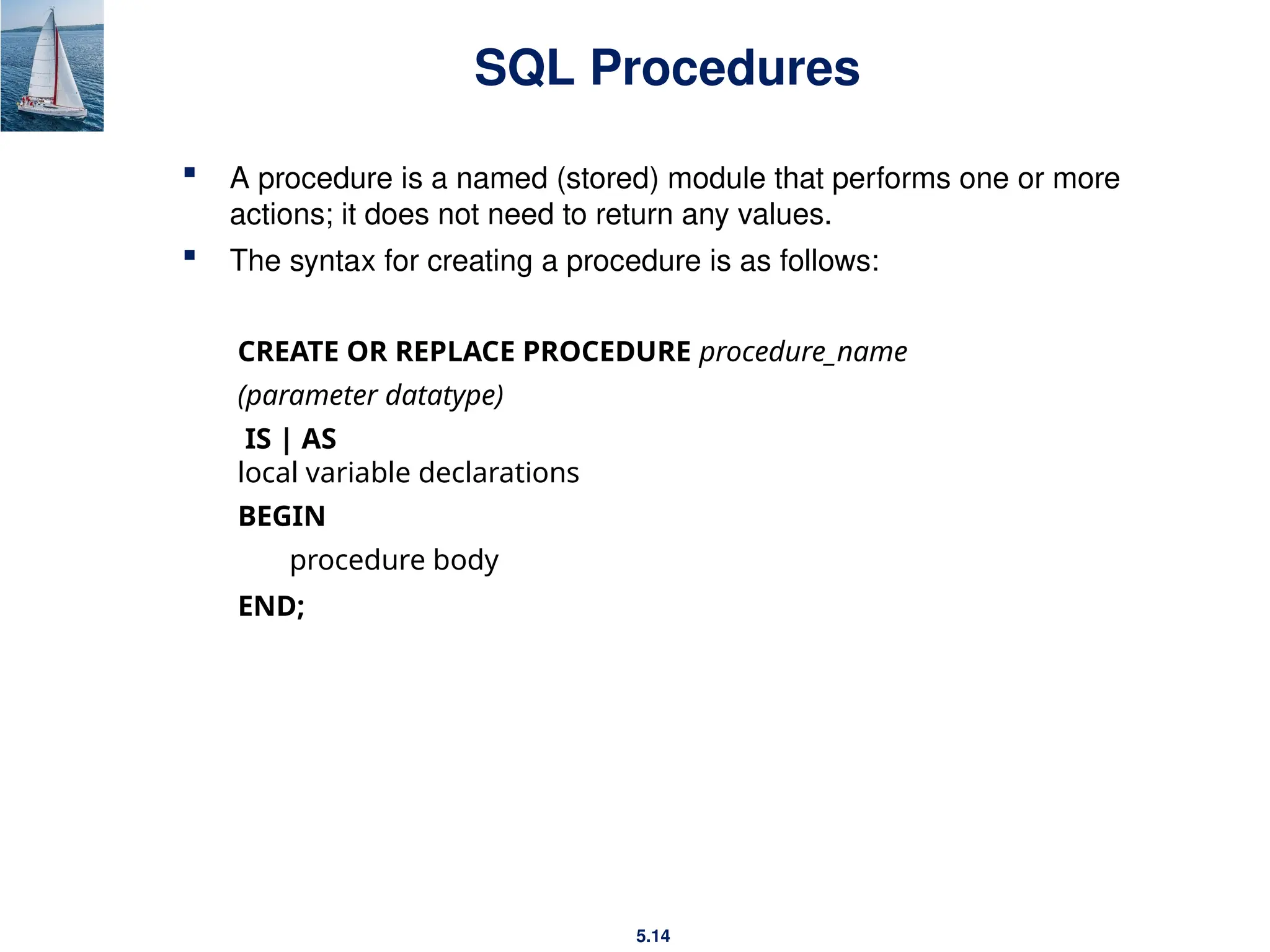 5.14
SQL Procedures
 A procedure is a named (stored) module that performs one or more
actions; it does not need to return any values.
 The syntax for creating a procedure is as follows:
CREATE OR REPLACE PROCEDURE procedure_name
(parameter datatype)
IS | AS
local variable declarations
BEGIN
procedure body
END;
 