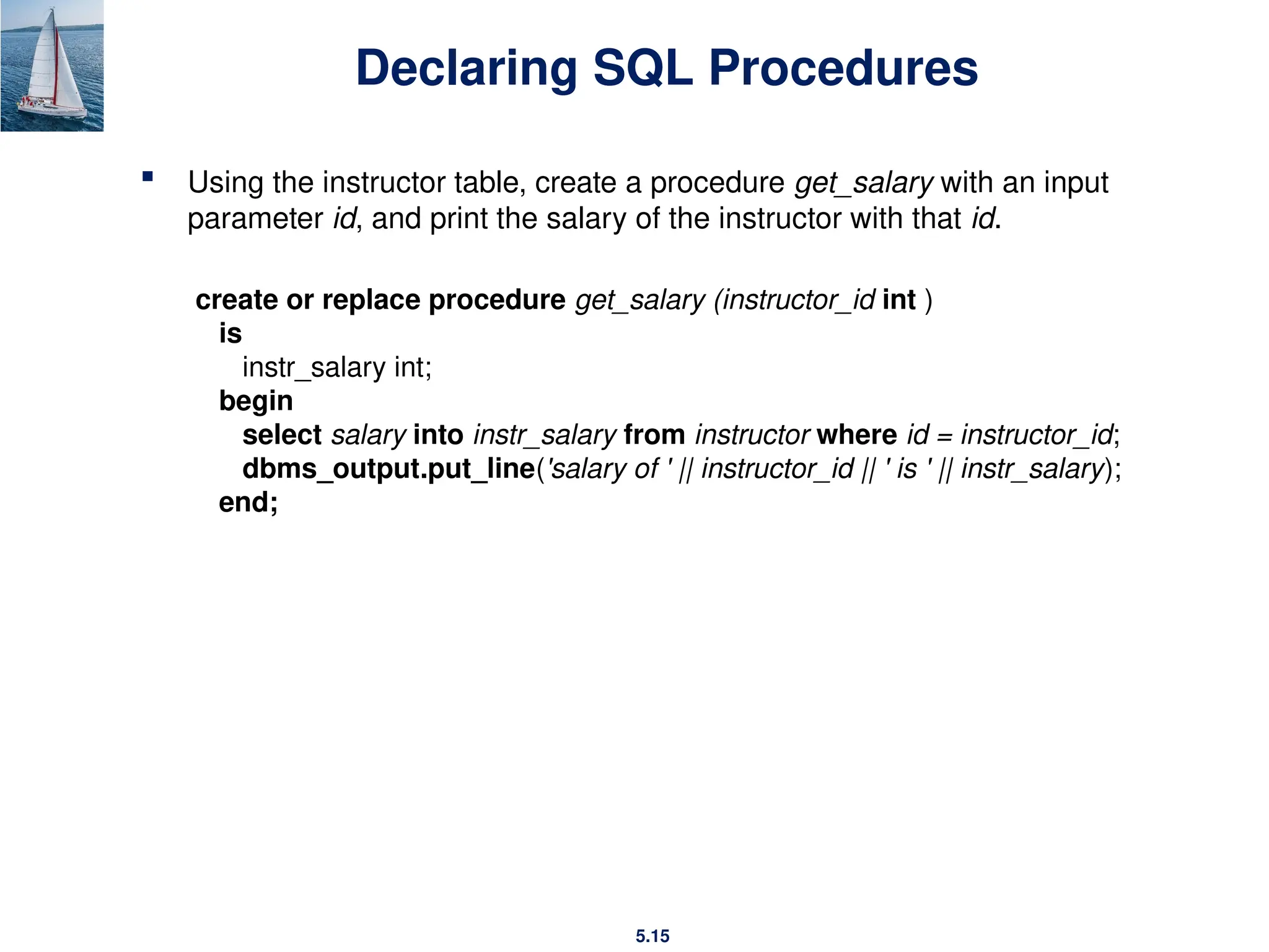 5.15
Declaring SQL Procedures
 Using the instructor table, create a procedure get_salary with an input
parameter id, and print the salary of the instructor with that id.
create or replace procedure get_salary (instructor_id int )
is
instr_salary int;
begin
select salary into instr_salary from instructor where id = instructor_id;
dbms_output.put_line('salary of ' || instructor_id || ' is ' || instr_salary);
end;
 