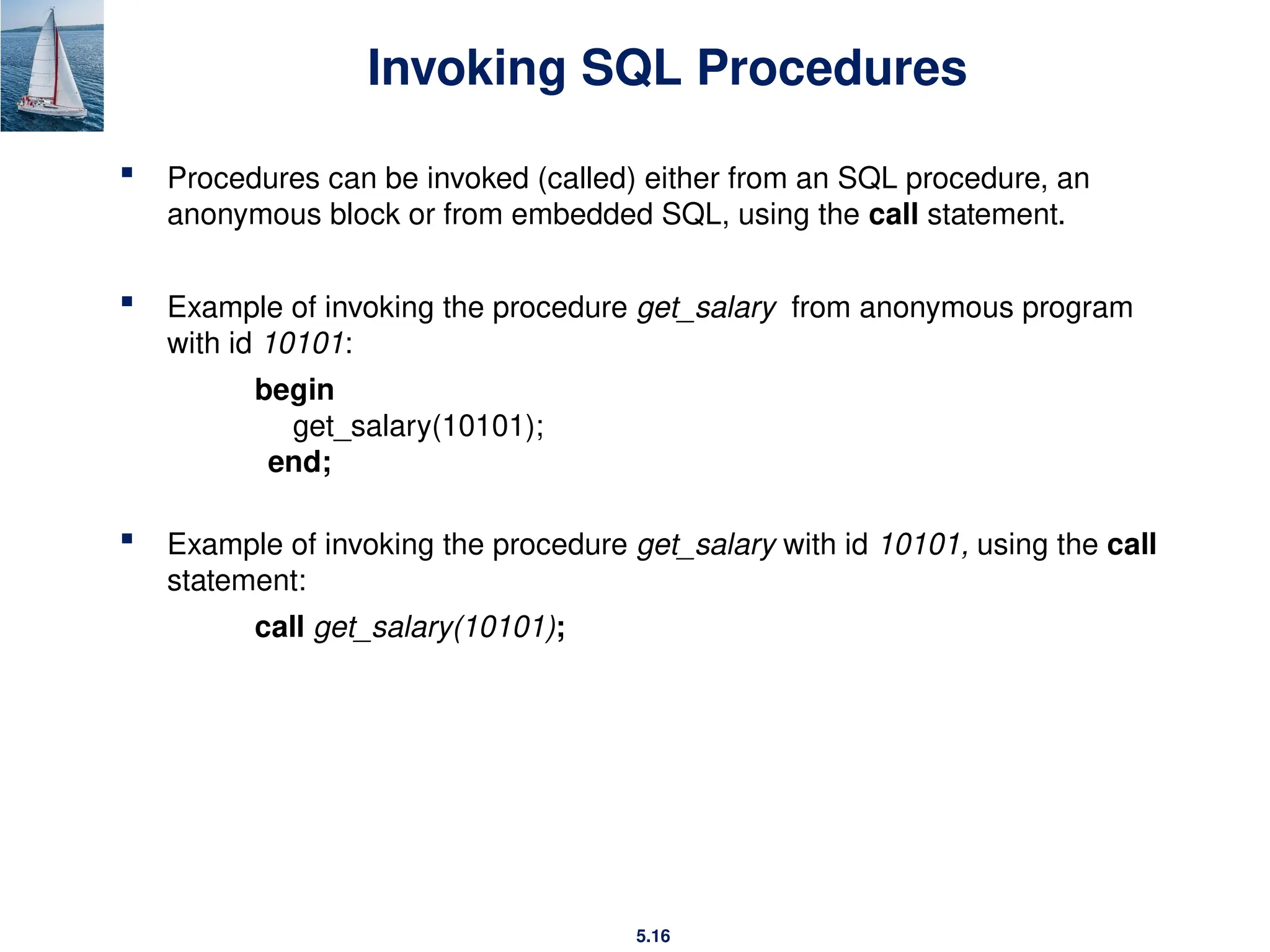 5.16
Invoking SQL Procedures
 Procedures can be invoked (called) either from an SQL procedure, an
anonymous block or from embedded SQL, using the call statement.
 Example of invoking the procedure get_salary from anonymous program
with id 10101:
begin
get_salary(10101);
end;
 Example of invoking the procedure get_salary with id 10101, using the call
statement:
call get_salary(10101);
 